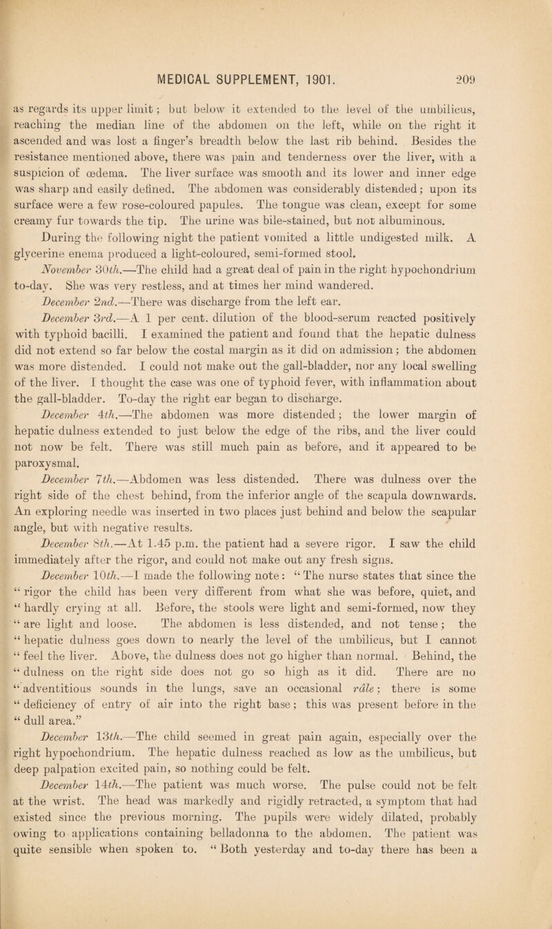 as regards its upper limit; but below it extended to the level of the umbilicus, reaching the median line of the abdomen on the left, while on the right it ascended and was lost a finger’s breadth below the last rib behind. Besides the resistance mentioned above, there was pain and tenderness over the liver, with a suspicion of oedema. The liver surface was smooth and its lower and inner edge was sharp and easily defined. The abdomen was considerably distended: upon its surface were a few rose-coloured papules. The tongue was clean, except for some creamy fur towards the tip. The urine was bile-stained, but not albuminous. During the following night the patient vomited a little undigested milk. A glycerine enema produced a light-coloured, semi-formed stool. November 30th.—The child had a great deal of pain in the right hypochondrium to-day. She was very restless, and at times her mind wandered. December 2nd.—There was discharge from the left ear. December 3rd.—A 1 per cent, dilution of the blood-serum reacted positively with typhoid bacilli. I examined the patient and found that the hepatic dulness did not extend so far below the costal margin as it did on admission; the abdomen was more distended. I could not make out the gall-bladder, nor any local swelling of the liver. I thought the case was one of typhoid fever, with inflammation about the gall-bladder. To-day the right ear began to discharge. December 4th.—The abdomen w7as more distended; the lower margin of hepatic dulness extended to just below the edge of the ribs, and the liver could not now be felt. There was still much pain as before, and it appeared to be paroxysmal. December 7th.—Abdomen was less distended. There was dulness over the right side of the chest behind, from the inferior angle of the scapula downwards. An exploring needle was inserted in two places just behind and below the scapular angle, but with negative results. December 8th.—At 1.45 p.m. the patient had a severe rigor. I saw the child immediately after the rigor, and could not make out any fresh signs. December 10th.—-I made the following note: u The nurse states that since the “ rigor the child has been very different from what she was before, quiet, and 44 hardly crying at all. Before, the stools were light and semi-formed, now they “ are light and loose. The abdomen is less distended, and not tense ; the “ hepatic dulness goes down to nearly the level of the umbilicus, but I cannot “ feel the liver. Above, the dulness does not go higher than normal. Behind, the “ dulness on the right side does not go so high as it did. There are no “adventitious sounds in the lungs, save an occasional rale: there is some “ deficiency of entry of air into the right base; this was present before in the “ dull area.” December 13th.—The child seemed in great pain again, especially over the right hypochondrium. The hepatic dulness reached as low as the umbilicus, but deep palpation excited pain, so nothing could be felt. December 14th.—The patient was much worse. The pulse could not be felt at the wrist. The head was markedly and rigidly retracted, a symptom that had existed since the previous morning. The pupils were widely dilated, probably owing to applications containing belladonna to the abdomen. The patient was quite sensible when spoken to. “ Both yesterday and to-day there has been a