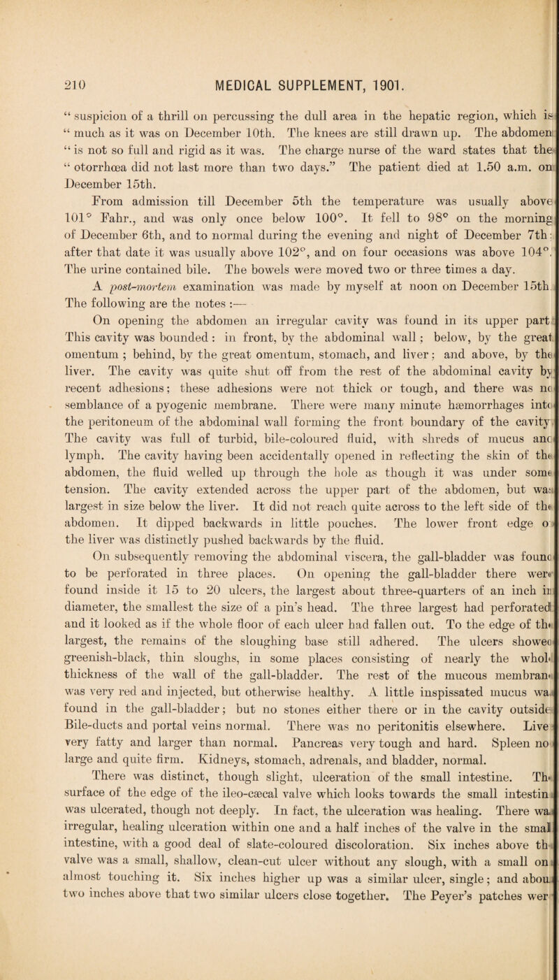 “ suspicion of a thrill on percussing the dull area in the hepatic region, which is “ much as it was on December 10th. The knees are still drawn up. The abdomen “ is not so full and rigid as it was. The charge nurse of the ward states that the “ otorrhoea did not last more than two days.” The patient died at 1.50 a.m. on December 15th. From admission till December 5th the temperature was usually above 101° Fahr., and was only once below 100°. It fell to 98° on the morning of December 6th, and to normal during the evening and night of December 7th:. after that date it was usually above 102°, and on four occasions was above 104°. The urine contained bile. The bowels were moved two or three times a day. A 'post-mortem examination was made by myself at noon on December 15th The following are the notes :— On opening the abdomen an irregular cavity was found in its upper part This cavity was bounded: in front, bv the abdominal wall; below, by the great omentum ; behind, by the great omentum, stomach, and liver; and above, by the liver. The cavity was quite shut off from the rest of the abdominal cavity by recent adhesions; these adhesions were not thick or tough, and there was no semblance of a pyogenic membrane. There were many minute haemorrhages into the peritoneum of the abdominal wall forming the front boundary of the cavity The cavity was full of turbid, bile-coloured fluid, with shreds of mucus ano lymph. The cavity having been accidentally opened in reflecting the skin of tho abdomen, the fluid welled up through the hole as though it was under some tension. The cavity extended across the upper part of the abdomen, but was largest in size below the liver. It did not reach quite across to the left side of the abdomen. It dipped backwards in little pouches. The lower front edge o the liver was distinctly pushed backwards by the fluid. On subsequently removing the abdominal viscera, the gall-bladder was founc to be perforated in three places. On opening the gall-bladder there were found inside it 15 to 20 ulcers, the largest about three-quarters of an inch ir diameter, the smallest the size of a pin's head. The three largest had perforated and it looked as if the whole floor of each ulcer had fallen out. To the edge of tin largest, the remains of the sloughing base still adhered. The ulcers showec greenish-black, thin sloughs, in some places consisting of nearly the whol thickness of the wall of the gall-bladder. The rest of the mucous membram was very red and injected, but otherwise healthy. A little inspissated mucus wa. found in the gall-bladder; but no stones either there or in the cavity outside Bile-ducts and portal veins normal. There was no peritonitis elsewhere. Live very fatty and larger than normal. Pancreas very tough and hard. Spleen no large and quite firm. Kidneys, stomach, adrenals, and bladder, normal. There was distinct, though slight, ulceration of the small intestine. Th* surface of the edge of the ileo-caecal valve which looks towards the small intestin was ulcerated, though not deeply. In fact, the ulceration was healing. There wa irregular, healing ulceration within one and a half inches of the valve in the smai intestine, with a good deal of slate-coloured discoloration. Six inches above th valve was a small, shallow, clean-cut ulcer without any slough, with a small on almost touching it. Six inches higher up was a similar ulcer, single; and abou. two inches above that two similar ulcers close together. The Peyer’s patches wer