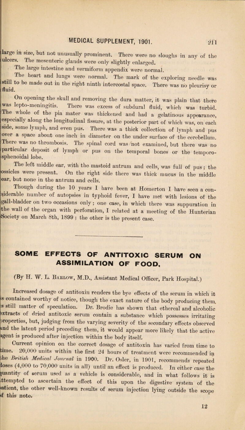 large m size, but not unusually prominent. There were no sloughs in any of the ulcers. Ihe mesenteric glands were only slightly enlarged. The large intestine and vermiform appendix were normal. The heart and lungs were normal. The mark of the exploring needle was still to be made out in the right ninth intercostal space. There was no pleurisy or [fluid. J On opening the skull and removing the dura matter, it was plain that there 3 was lepto-meningitis. There was excess of subdural fluid, which was turbid. I The hole of the pia mater was thickened and had a gelatinous appearance, [especially along the longitudinal fissure, at the posterior part of which was, on each :side, some lymph, and even pus. There was a thick collection of lymph and pus over a space about one inch in diameter on the under surface of the cerebellum. There was no thrombosis. The spinal cord was not examined, but there was no particular deposit of lymph or pus on the temporal bones or the temporo- sphenoidal lobe. The left middle ear, with the mastoid antrum and cells, was full of pus; the ossicles were present. On the right side there was thick mucus in the middle ear, but none in the antrum and cells. Though during the 10 years I have been at Homerton I have seen a con¬ siderable number of autopsies in typhoid fever, I have met with lesions of the gall-bladder on two occasions only ; one case, in which there was suppuration in the wall of the organ with perforation, I related at a meeting of the Hunterian Society on March 8th, 1899 : the other is the present case. --—-- SOME EFFECTS OF ANTITOXIC SERUM ON ASSIMILATION OF FOOD, (By H, W. L. Barlow, M.D., Assistant Medical Officer, Park Hospital.) Increased dosage of antitoxin renders the bye effects of the serum in which it is contained worthy of notice, though the exact nature of the body producing them, s still matter of speculation. Hr. Brodie has shown that ethereal and alcoholic extracts of dried antitoxic serum contain a substance which possesses irritating properties, but, judging from the varying severity of the secondary effects observed ind the latent period preceding them, it would appear more likely that the active igent is produced after injection within the body itself. Current opinion on the correct dosage of antitoxin has varied from time to time. 20,000 units within the first 24 hours of treatment were recommended in bhe British Medical Journal in 1900. Dr. Osier, in 1901, recommends repeated loses (4,000 to 70,000 units in all) until an effect is produced. In either case the quantity of serum used as a vehicle is considerable, and in what follows it is attempted to ascertain the effect of this upon the digestive system of the •atient, the other well-known results of serum injection lying outside the scope ►f this note. 12