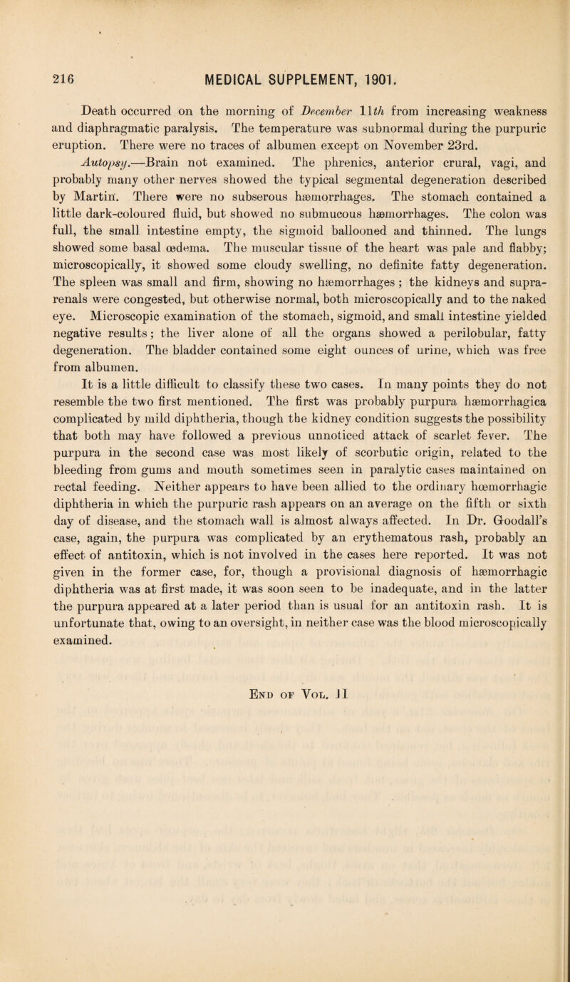 Death occurred on the morning of December 1 \th from increasing weakness and diaphragmatic paralysis. The temperature was subnormal during the purpuric eruption. There were no traces of albumen except on November 23rd. Autopsy.—Brain not examined. The phrenics, anterior crural, vagi, and probably many other nerves showed the typical segmental degeneration described by Martin. There were no subserous haemorrhages. The stomach contained a little dark-coloured fluid, but showed no submucous haemorrhages. The colon was full, the small intestine empty, the sigmoid ballooned and thinned. The lungs showed some basal oedema. The muscular tissue of the heart was pale and flabby; microscopically, it showed some cloudy swelling, no definite fatty degeneration. The spleen was small and firm, showing no haemorrhages; the kidneys and supra- renals were congested, but otherwise normal, both microscopically and to the naked eye. Microscopic examination of the stomach, sigmoid, and small intestine yielded negative results; the liver alone of all the organs showed a perilobular, fatty degeneration. The bladder contained some eight ounces of urine, which was free from albumen. It is a little difficult to classify these two cases. In many points they do not resemble the two first mentioned. The first was probably purpura hsemorrhagiea complicated by mild diphtheria, though the kidney condition suggests the possibility that both may have followed a previous unnoticed attack of scarlet fever. The purpura in the second case was most likely of scorbutic origin, related to the bleeding from gums and mouth sometimes seen in paralytic cases maintained on rectal feeding. Neither appears to have been allied to the ordinary hoemorrhagic diphtheria in which the pur])uric rash appears on an average on the fifth or sixth day of disease, and the stomach wall is almost always affected. In Dr. Goodall’s case, again, the purpura was complicated by an erythematous rash, probably an effect of antitoxin, which is not involved in the cases here reported. It was not given in the former case, for, though a provisional diagnosis of haemorrhagic diphtheria was at first made, it was soon seen to be inadequate, and in the latter the purpura appeared at a later period than is usual for an antitoxin rash. It is unfortunate that, owing to an oversight, in neither case was the blood microscopically examined. End of Vol. JI