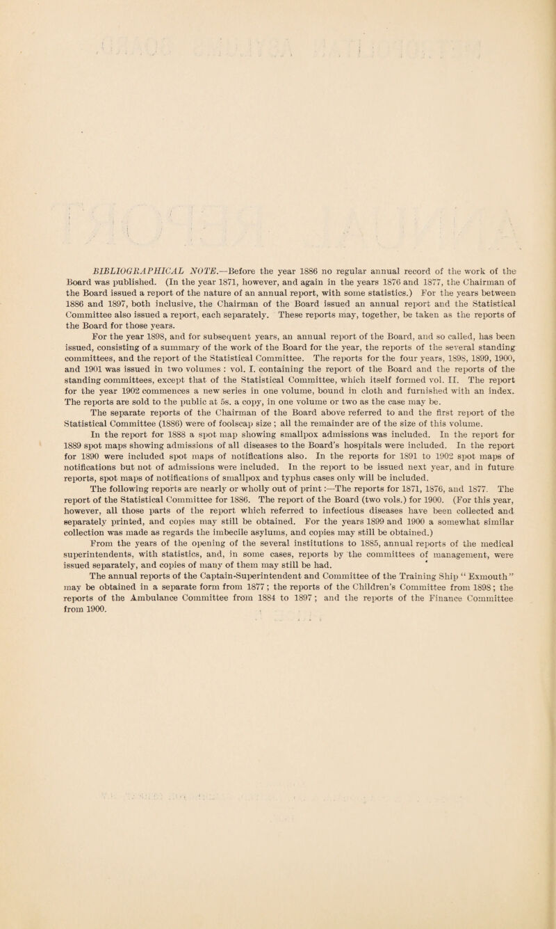 BIBLIOGRAPHICAL NOTE.—Before the year 1886 no regular annual record of the work of the Board was published. (In the year 1871, however, and again in the years 1876 and 1877, the Chairman of the Board issued a report of the nature of an annual report, with some statistics.) For the years between 1886 and 1897, both inclusive, the Chairman of the Board issued an annual report and the Statistical Committee also issued a report, each separately. These reports may, together, be taken as the reports of the Board for those years. For the year 1898, and for subsequent years, an annual report of the Board, and so called, has been issued, consisting of a summary of the work of the Board for the year, the reports of the several standing committees, and the report of the Statistical Committee. The reports for the four years, 1898, 1899, 1900, and 1901 was issued in two volumes : vol. I. containing the report of the Board and the reports of the standing committees, except that of the Statistical Committee, which itself formed vol. II. The report for the year 1902 commences a new series in one volume, bound in cloth and furnished with an index. The reports are sold to the public at 5s. a copy, in one volume or two as the case may be. The separate reports of the Chairman of the Board above referred to and the first report of the Statistical Committee (1886) were of foolscap size ; all the remainder are of the size of this volume. In the report for 1888 a spot map showing smallpox admissions was included. In the report for 1889 spot maps showing admissions of all diseases to the Board’s hospitals were included. In the report for 1890 were included spot maps of notifications also. In the reports for 1S91 to 1902 spot maps of notifications but not of admissions were included. In the report to be issued next year, and in future reports, spot maps of notifications of smallpox and typhus cases only will be included. The following reports are nearly or wholly out of printThe reports for 1871, 1876, and 1877. The report of the Statistical Committee for 1886. The report of the Board (two vols.) for 1900. (For this year, however, all those parts of the report which referred to infectious diseases have been collected and separately printed, and copies may still be obtained. For the years 1899 and 1900 a somewhat similar collection was made as regards the imbecile asylums, and copies may still be obtained.) From the years of the opening of the several institutions to 1885, annual reports of the medical superintendents, with statistics, and, in some cases, reports by the committees of management, -were issued separately, and copies of many of them may still be had. The annual reports of the Captain-Superintendent and Committee of the Training Ship “ Exmouth” may be obtained in a separate form from 1877; the reports of the Children’s Committee from 1898; the reports of the Ambulance Committee from 1884 to 1897; and the reports of the Finance Committee from 1900.