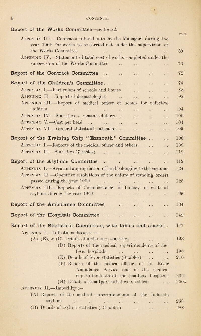 > Report of the Works Committee—continued. PAGE Appendix III.—Contracts entered into by the Managers during the year 1902 for works to be carried out under the supervision of the Works Committee . . .. . . . . .. . . 69 Appendix IV.—Statement of total cost of works completed under the supervision of the Works Committee . . . . , . . . 70 Report of the Contract Committee .. .. .. .. .. 72 Report of the Children’s Committee.. .. .. .. .. 74 Appendix I.—Particulars of schools and homes . . . . . . 88 Appendix II.—Report of dermatologist . . . . . . . . 92 Appendix III.—Report of medical officer of homes for defective children . . . . . . . . . . . . . . . . 94 Appendix IV.—Statistics re remand children . . . . . . . . 100 Appendix V.—Cost per head . . . . . . . . . . . . 104 Appendix VI.—General statistical statement .. . . .. .. 105 Report of the Training Ship “ Exmonth ” Committee .. .. 106 Appendix 1.—Reports of the medical officer and others . . .. 109 Appendix II.—Statistics (7 tables) .. .. . . .. . . 112 Report of the Asylums Committee .. .. .. .. .. 119 Appendix I.—Area and appropriation of land belonging to the asylums 124 Appendix II.—Operative resolutions of the nature of standing orders passed during the year 1902 . . . . . . . . . . 125 Appendix III.—Reports of Commissioners in Lunacy on visits at asylums during the year 1902 . . .. . . .. .. 126 Report of the Ambulance Committee .. .. .. .. 134 Report of the Hospitals Committee , . .. .. .. .. 142 Report of the Statistical Committee, with tables and charts.. 147 A ppendix I.—Infectious diseases :— (A), (B), & (C) Details of ambulance statistics . . . . .. 193 (D) Reports of the medical superintendents of the fever hospitals . . . . .. .. 196 (E) Details of fever statistics (8 tables) .. , . 210 (E) Reports of the medical officers of the River Ambulance Service and of the medical superintendents of the smallpox hospitals 232 (G) Details of smallpox statistics (6 tables) . . 250a Appendix II.—Imbecility (A) Reports of the medical superintendents of the imbecile asylums . . . . . . . . . . . . . . 268 (B) Details of asylum statistics (13 tables) . . . . . . 288