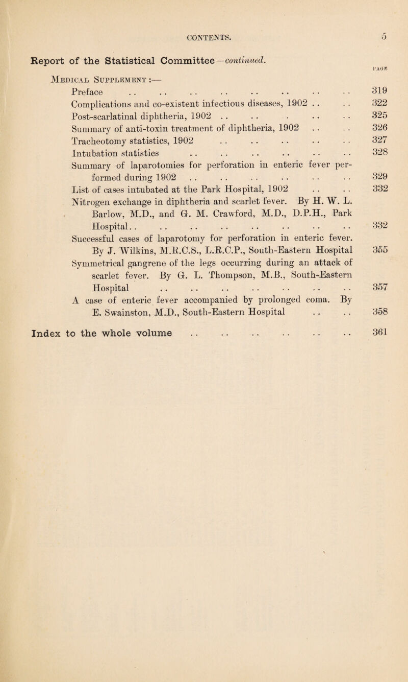 Report of the Statistical Committee— continued. PAGE Medical Supplement :— Preface .. . . .. . . .• • . •• • • 319 Complications and co-existent infectious diseases, 1902 . . . . 322 Post-scarlatinal diphtheria, 1902 . . . . . . . . . 325 Summary of anti-toxin treatment of diphtheria, 1902 , . . . 326 Tracheotomy statistics, 1902 . . . . . . . . . • 327 Intubation statistics . . . . . . . . . • • • 328 Summary of laparotomies for perforation in enteric fever per¬ formed during 1902 . . . . . . . . . • • • 329 List of cases intubated at the Park Hospital, 1902 . . . . 332 Nitrogen exchange in diphtheria and scarlet fever. By H. W. L. Barlow, M.D., and G. M. Crawford, M.D., D.P.H., Park Hospital. . . . . . . . . . . . . . •. 332 Successful cases of laparotomy for perforation in enteric fever. By J. Wilkins, M.B.C.S., L.R.C.P., South-Eastern Hospital 355 Symmetrical gangrene of the legs occurring during an attack of scarlet fever. By G. L. Thompson, M.B., South-Eastern Hospital .. . . . . . . . • . • • • 357 A case of enteric fever accompanied by prolonged coma. By E. Swainston, M.D., South-Eastern Hospital . . . . 358 Index to the whole volume .. .. .. .. •. - • 361