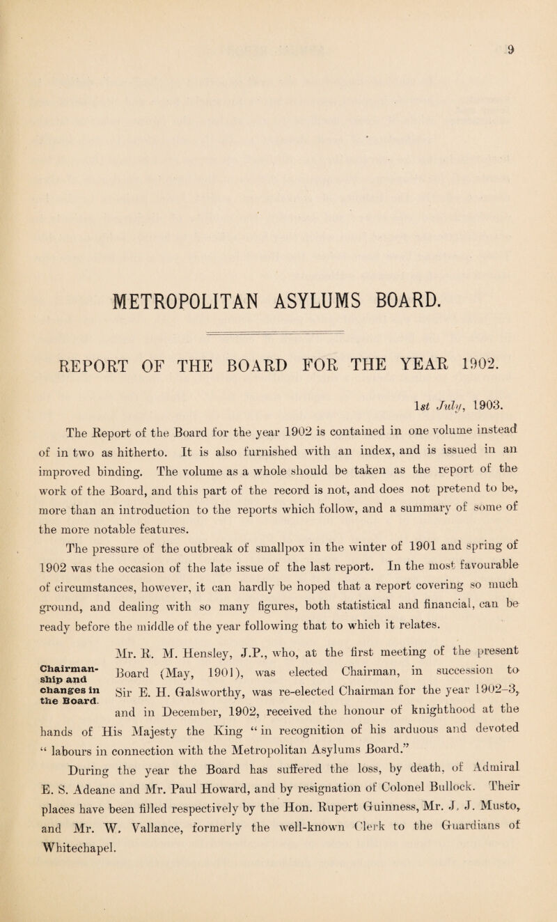 METROPOLITAN ASYLUMS BOARD. REPORT OF THE BOARD FOR THE YEAR 1902. 1st July, 1903. The Eeport of the Board for the year 1902 is contained in one volume instead of in two as hitherto. It is also furnished with an index, and is issued in an improved binding. The volume as a whole should be taken as the report of the work of the Board, and this part of the record is not, and does not pretend to be, more than an introduction to the reports which follow, and a summary of some of the more notable features. The pressure of the outbreak of smallpox in the winter of 1901 and spring of 1902 was the occasion of the late issue of the last report. In the most favourable of circumstances, however, it can hardly be hoped that a report covering so much ground, and dealing with so many figures, both statistical and financial, can be ready before the middle of the year following that to which it relates. Mr. E. M. Hensley, J.P., who, at the first meeting of the present Chairman- J30ard (May, 1901), was elected Chairman, in succession to changes in gir jj. Galsworthy, was re-elected Chairman for the year 1902-3, and in December, 1902, received the honour of knighthood at the hands of His Majesty the King “ in recognition of his arduous and devoted “ labours in connection with the Metropolitan Asylums Board.” During the year the Board has suffered the loss, by death, of Admiral E. S. Adeane and Mr. Paul Howard, and by resignation of Colonel Bullock. Their places have been filled respectively by the Hon. Eupert Guinness, Mr. J) J. Musto, and Mr. W. Vallance, formerly the well-known Clerk to the Guardians of Whitechapel.