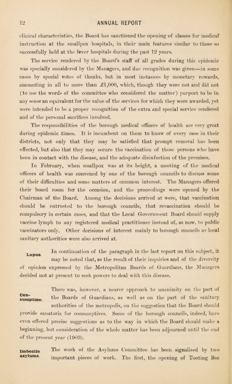 clinical characteristics, the Board has sanctioned the opening of classes for medical' instruction at the smallpox hospitals, in their main features similar to those so successfully held at the fever hospitals during the past 12 years. The service rendered by the Board’s staff of all grades during this epidemic was specially considered by the Managers, and due recognition was given—in some cases by special votes of thanks, but in most instances by monetary rewards, amounting in all to more than o£l,000, which, though they were not and did not (to use the words of the committee who considered the matter) purport to be in any sense an equivalent for the value of the services for which they were awarded, yet were intended to be a proper recognition of the extra and special service rendered and of the personal sacrifices involved. The responsibilities of the borough medical officers of health are very great during epidemic times. It is incumbent on them to know of every case in their districts, not only that they may be satisfied that prompt removal has been effected, but also that they may secure the vaccination of those persons who have been in contact with the disease, and the adequate disinfection of the premises. In February, when smallpox was at its height, a meeting of the medical officers of health was convened by one of the borough councils to discuss some of their difficulties and some matters of common interest. The Managers offered their board room for the occasion, and the proceedings were opened by the Chairman of the Board. Among the decisions arrived at were, that vaccination should be entrusted to the borough councils, that revaccination should be compulsory in certain cases, and that the Local Government Board should supply vaccine lymph to any registered medical practitioner instead of, as now, to public vaccinators only. Other decisions of interest mainly to borough councils as local sanitary authorities were also arrived at. Lupus con^nua^on of the paragraph in the last report on this subject, it may be noted that, as the result of their inquiries and of the diversity of opinion expressed by the Metropolitan Boards of Guardians, the Managers decided not at present to seek powers to deal with this disease. Con- There was, however, a nearer approach to unanimity on the part of sumption ^ie Boards °f Guardians, as well as on the part of the sanitary authorities of the metropolis, on the suggestion that the Board should provide sanatoria for consumptives. Some of the borough councils, indeed, have even offered precise suggestions as to the way in which the Board should make a beginning, but consideration of the whole matter has been adjourned until the end of the present year (1903). Imbecile asylums. The work of the Asylums Committee has been signalised by two important pieces of work. The first, the opening of Tooting Bee