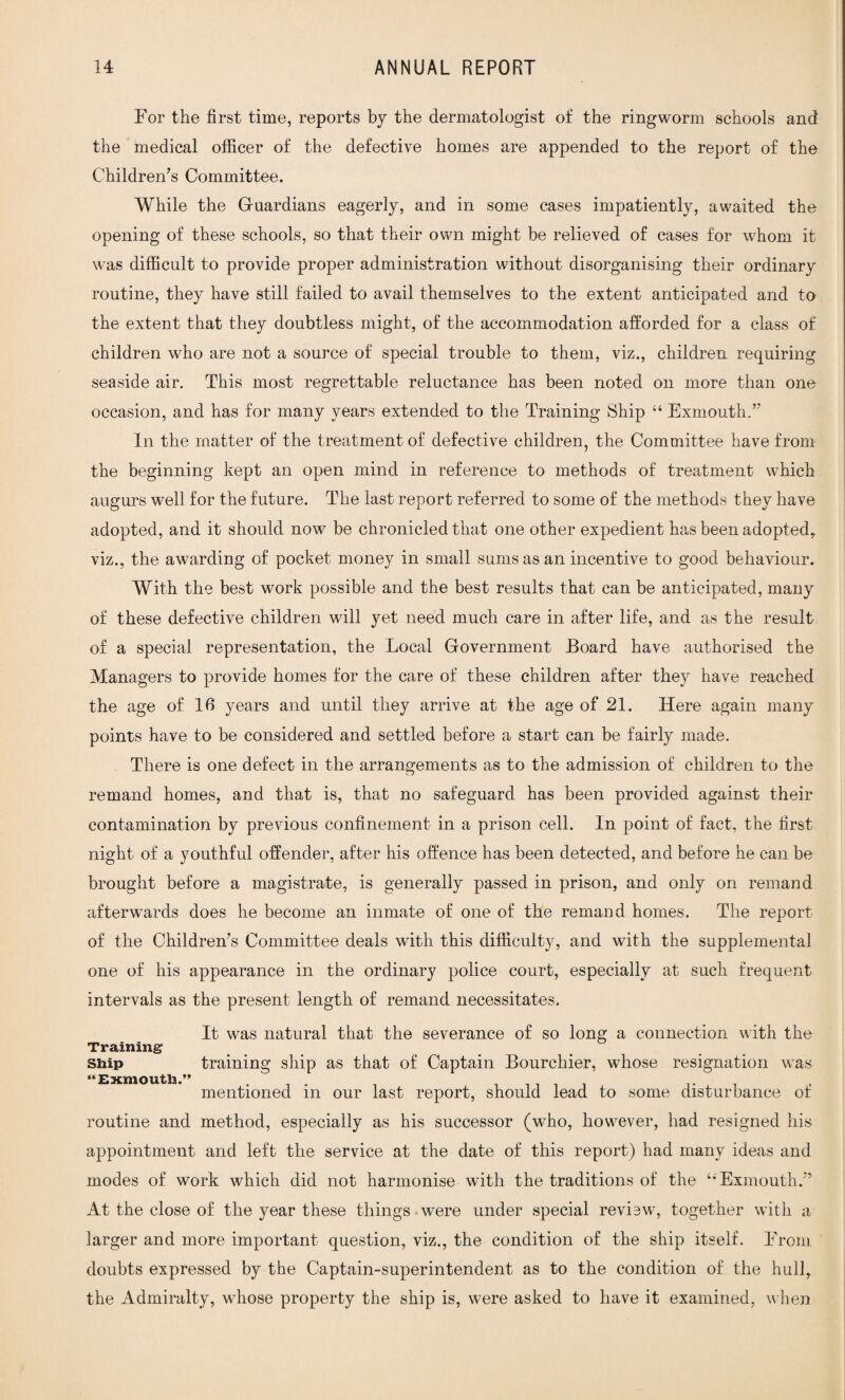 For the first time, reports by the dermatologist of the ringworm schools and the medical officer of the defective homes are appended to the report of the Children’s Committee. While the Guardians eagerly, and in some cases impatiently, awaited the opening of these schools, so that their own might be relieved of cases for whom it was difficult to provide proper administration without disorganising their ordinary routine, they have still failed to avail themselves to the extent anticipated and to the extent that they doubtless might, of the accommodation afforded for a class of children who are not a source of special trouble to them, viz., children requiring seaside air. This most regrettable reluctance has been noted on more than one occasion, and has for many years extended to the Training Ship “ Exmouth.” In the matter of the treatment of defective children, the Committee have from the beginning kept an open mind in reference to methods of treatment which augurs well for the future. The last report referred to some of the methods they have adopted, and it should now be chronicled that one other expedient has been adopted, viz., the awarding of pocket money in small sums as an incentive to good behaviour. With the best work possible and the best results that can be anticipated, many of these defective children will yet need much care in after life, and as the result of a special representation, the Local Government Board have authorised the Managers to provide homes for the care of these children after they have reached the age of 16 years and until they arrive at the age of 21. Here again many points have to be considered and settled before a start can be fairly made. There is one defect in the arrangements as to the admission of children to the remand homes, and that is, that no safeguard has been provided against their contamination by previous confinement in a prison cell. In point of fact, the first night of a youthful offender, after his offence has been detected, and before he can be brought before a magistrate, is generally passed in prison, and only on remand afterwards does he become an inmate of one of the remand homes. The report of the Children’s Committee deals with this difficulty, and with the supplemental one of his appearance in the ordinary police court, especially at such frequent intervals as the present length of remand necessitates. It was natural that the severance of so long a connection with the Training Ship training ship as that of Captain Bourchier, whose resignation was mentioned in our last report, should lead to some disturbance of routine and method, especially as his successor (who, however, had resigned his appointment and left the service at the date of this report) had many ideas and modes of work which did not harmonise with the traditions of the ‘•Exmouth.” At the close of the year these things were under special review, together with a larger and more important question, viz., the condition of the ship itself. From doubts expressed by the Captain-superintendent as to the condition of the hull, the Admiralty, whose property the ship is, were asked to have it examined, when