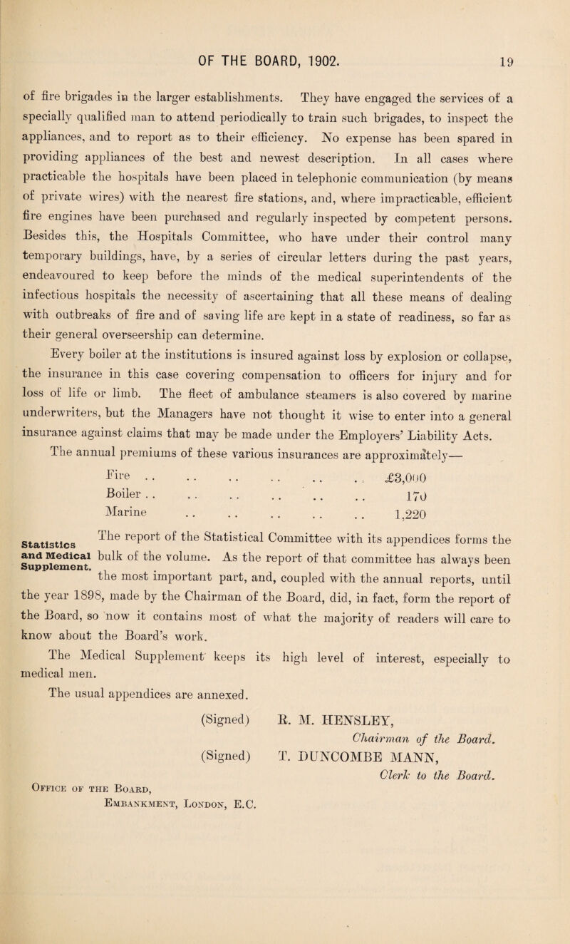 of fire brigades in the larger establishments. They have engaged the services of a specially qualified man to attend periodically to train such brigades, to inspect the appliances, and to report as to their efficiency. No expense has been spared in providing appliances of the best and newest description. In all cases where practicable the hospitals have been placed in telephonic communication (by means of private wires) with the nearest fire stations, and, where impracticable, efficient fire engines have been purchased and regularly inspected by competent persons. Besides this, the Hospitals Committee, who have under their control many temporary buildings, have, by a series of circular letters during the past years, endeavoured to keep before the minds of the medical superintendents of the infectious hospitals the necessity of ascertaining that all these means of dealing with outbreaks of fire and of saving life are kept in a state of readiness, so far as their general overseership can determine. Every boiler at the institutions is insured against loss by explosion or collapse, the insurance in this case covering compensation to officers for injury and for loss of life or limb. The fleet of ambulance steamers is also covered by marine underwriters, but the Managers have not thought it wise to enter into a general insurance against claims that may be made under the Employers’ Liability Acts. The annual premiums of these various insurances are approximately— .. £3,000 Boiler.' .. . . 170 Marine . 1,220 Statistics i ^ie reP01^ ^he Statistical Committee with its appendices forms the and Medical bulk of the volume. As the report of that committee has always been Supplement. . J the most important part, and, coupled with the annual reports, until the year 1898, made by the Chairman of the Board, did, in fact, form the report of the Board, so now it contains most of what the majority of readers will care to know about the Board’s work. The Medical Supplement' keeps its high level of interest, especially to medical men. The usual appendices are annexed. (Signed) (Signed) Office of the Board, Embankment, London, E.C. E. M. HENSLEY, Chairman of the Board. T. BUNCOMBE MANN, Cleric to the Board.