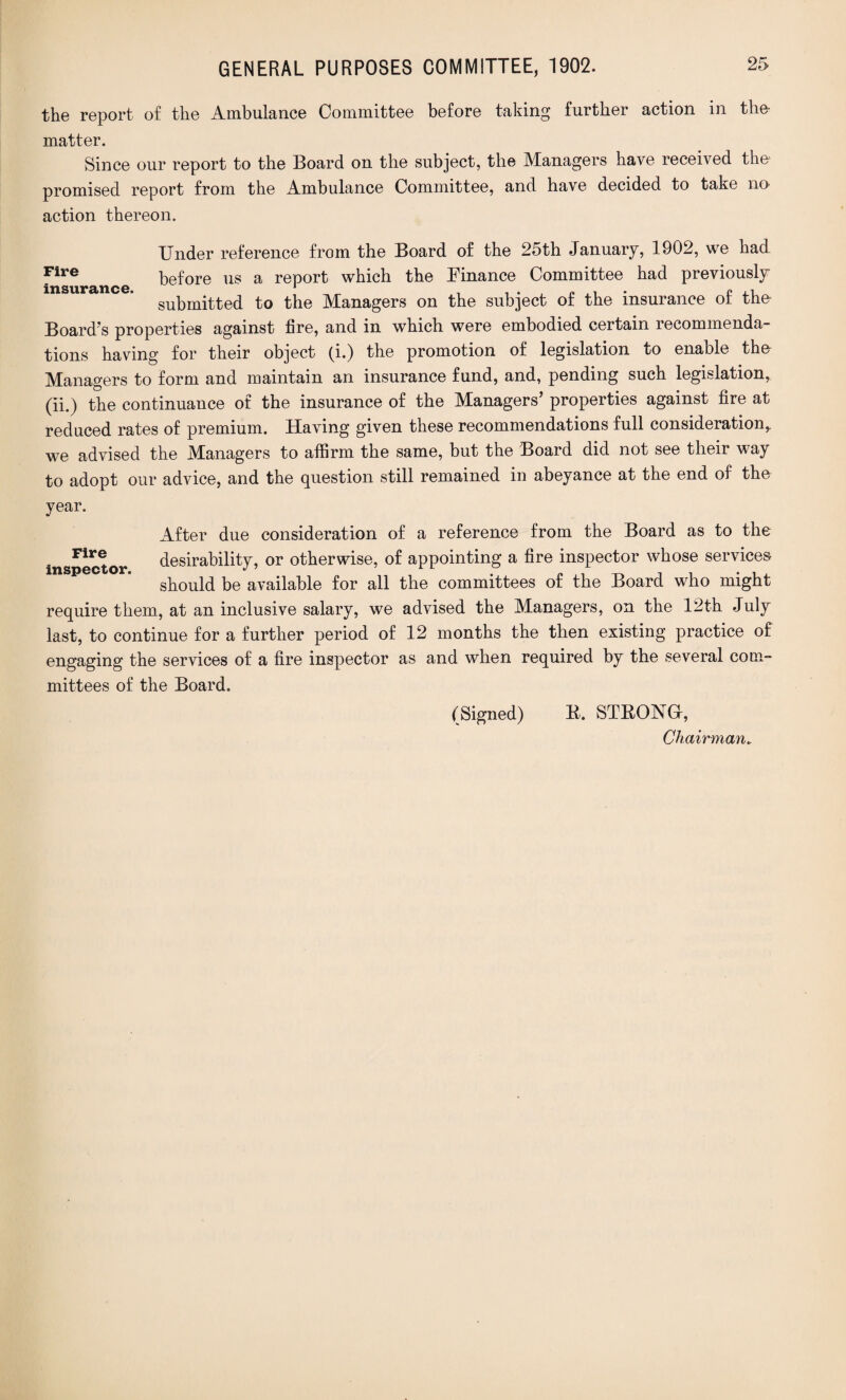 the report of the Ambulance Committee before taking further action in the matter. Since our report to the Board on the subject, the Managers have received the promised report from the Ambulance Committee, and have decided to take no action thereon. Under reference from the Board of the 25th January, 1902, we had Fire before us a report which the Finance Committee had previously insurance. 1 , c submitted to the Managers on the subject of the insurance ot the- Board’s properties against fire, and in which were embodied certain recommenda¬ tions having for their object (i.) the promotion of legislation to enable tho Managers to form and maintain an insurance fund, and, pending such legislation, (ii.) the continuance of the insurance of the Managers’ properties against fire at reduced rates of premium. Having given these recommendations full consideration,, we advised the Managers to affirm the same, but the Board did not see their way to adopt our advice, and the question still remained in abeyance at the end of the year. After due consideration of a reference from the Board as to the inspector desirability, or otherwise, of appointing a fire inspector whose services should be available for all the committees of the Board who might require them, at an inclusive salary, we advised the Managers, on the 12th July last, to continue for a further period of 12 months the then existing practice of engaging the services of a fire inspector as and when required by the several com¬ mittees of the Board. (Signed) B. STRONG!,