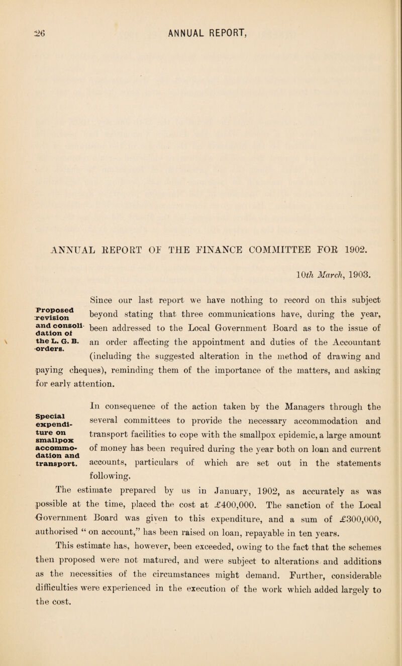 ANNUAL REPORT OE THE FINANCE COMMITTEE FOR 1902. 10th March, 1903. Since our last report we have nothing to record on this subject vevi^ion^ beyond stating that three communications have, during the year, and consoii- t)een addressed to the Local Government Board as to the issue of dation oi the L. g. B. an order affecting; the appointment and duties of the Accountant orders. (including the suggested alteration in the method of drawing and paying cheques), reminding them of the importance of the matters, and asking for early attention. In consequence of the action taken by the Managers through the several committees to provide the necessary accommodation and transport facilities to cope with the smallpox epidemic, a large amount of money has been required during the year both on loan and current accounts, particulars of which are set out in the statements following. The estimate prepared by us in January, 1902, as accurately as was possible at the time, placed the cost at <£400,000. The sanction of the Local Government Board was given to this expenditure, and a sum of £300,000, authorised “ on account/’ has been raised on loan, repayable in ten years. This estimate has, however, been exceeded, owing to the fact that the schemes then proposed were not matured, and were subject to alterations and additions as the necessities of the circumstances might demand. Further, considerable difficulties were experienced in the execution of the work which added largely to the cost. Special expendi¬ ture on smallpox accommo¬ dation and transport.