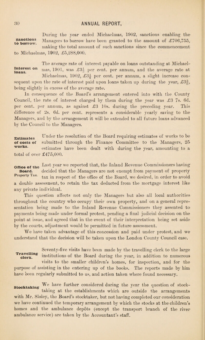 During the year ended Michaelmas, 1902, sanctions enabling the sanctions Managers to borrow have been granted to the amount of <£706,755, to borrow. & ^ making the total amount of such sanctions since the commencement to Michaelmas, 1902, £5,288,000. The average rate of interest payable on loans outstanding at Michael- ioanseSt °n mas’ l^Ol, was £31 per cent, per annum, and the average rate at Michaelmas, 1902, £3^- per cent, per annum, a slight increase con¬ sequent upon the rate of interest paid upon loans taken up during the year, £3§, being slightly in excess of the average rate. In consequence of the Board's arrangement entered into with the County Council, the rate of interest charged by them during the year was £3 7s. 6d. per cent, per annum, as against £3 10s. during the preceding year. This difference of 2s. 6d. per cent, represents a considerable yearly saving to the Managers, and by the arrangement it will be extended to all future loans advanced by the Council to the Managers. Estimates of costs of wor^s, Under the resolution of the Board requiring estimates of works to be submitted through the Finance Committee to the Managers, 25 estimates have been dealt with during the year, amounting to a total of over £475,000. Office of the Tear we reported that, the Inland Be venue Commissioners having Board. decided that the Managers are not exempt from payment of property Property Tax. £ax jn respect of the office of the Board, we desired, in order to avoid a double assessment, to retain the tax deducted from the mortgage interest like any private individual. This question affects not only the Managers but also all local authorities throughout the country who occupy their own property, and on a general repre¬ sentation being made to the Inland Bevenue Commissioners they assented to payments being made under formal protest, pending a final judicial decision on the point at issue, and agreed that in the event of their interpretation being set aside by the courts, adjustment would be permitted in future assessment. We have taken advantage of this concession and paid under protest, and we understand that the decision will be taken upon the London County Council case. Seventy-five visits have been made by the travelling clerk to the large TrcierS?ne institutions of the Board during the year, in addition to numerous visits to the smaller children’s homes, for inspection, and for the purpose of assisting in the entering up of the books. The reports made by him have been regularly submitted to us, and action taken where found necessary. We have further considered during the year the question of stock- sstocKidjH.1115 # taking at the establishments which are outside the arrangements with Mr. Sloley, the Board’s stocktaker, but not having completed our consideration we have continued the temporary arrangement by which the stocks at the children’s homes and the ambulance depots (except the transport branch of the river ambulance service) are taken by the Accountant’s staff.