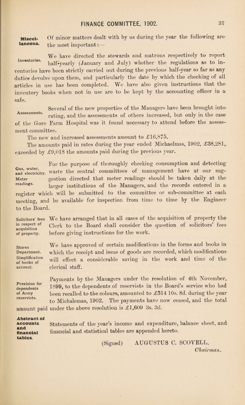 Miscel¬ laneous. Of minor matters dealt with by us during the year the following are* the most important:— We have directed the stewards and matrons respectively to report half-yearly (January and July) whether the regulations as to in¬ ventories have been strictly carried out during the previous half-year so far as any duties devolve upon them, and particularly the date by which the checking of all articles in use has been completed. We have also given instructions that the inventory books when not in use are to be kept by the accounting officer in a- safe. Several of the new properties of the Managers have been brought into- Assessments. ra^n^ anc] the assessments of others increased, but only in the case of the G-ore Farm Hospital was it found necessary to attend before the assess¬ ment committee. The new and increased assessments amount to £ 16,875. The amounts paid in rates during the year ended Michaelmas, 1902, £38,281,. exceeded by £9,018 the amounts paid during the previous year. For the purpose of thoroughly checking consumption and detecting and’electricity, waste the central committees of management have at our sug- Meter gestion directed that meter readings should be taken daily at the- readings. iarger institutions of the Managers, and the records entered in a register which will be submitted to the committee or sub-committee at each meeting, and be available for inspection from time to time by the Engineer- to the Board. Solicitors’ fees We have arranged that in all cases of the acquisition of property the in respect of Q|erp to the Board shall consider the question of solicitors’ fees acquisition . of property. before giving instructions for the work. Stores Department. Simplification of books of account. We have approved of certain modifications in the forms and books in which the receipt and issue of goods are recorded, which modifications will effect a considerable saving in the work and time of the clerical staff. Provision for dependents of Army reservists. amount paid Payments by the Managers under the resolution of 4th November, 1899, to the dependents of reservists in the Board’s service who had been recalled to the colours, amounted to £314 10s. 8d. during the year to Michalemas, 1902. The payments have now ceased, and the total under the above resolution is £1,609 3s. 3d. Abstract of accounts and financial tables. Statements of the year’s income and expenditure, balance sheet, and financial and statistical tables are appended hereto. (Signed) AUGUSTUS C. SCOVELL, Chairman..