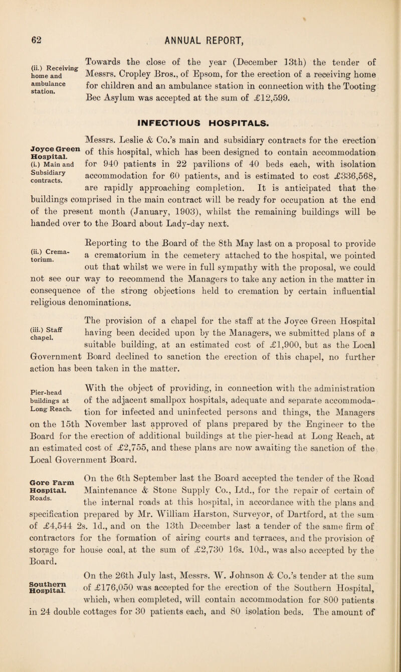 R . Towards the close of the year (December 13th) the tender of home and Messrs. Cropley Bros., of Epsom, for the erection of a receiving home ambulance for children and an ambulance station in connection with the Tooting Bee Asylum was accepted at the sum of <£12,599. station. INFECTIOUS HOSPITALS. Messrs. Leslie & Co/s main and subsidiary contracts for the erection H<^p^taieen ^is hospital, which has been designed to contain accommodation (i.) Main and for 940 patients in 22 pavilions of 40 beds each, with isolation accommodation for 60 patients, and is estimated to cost £336,568, are rapidly approaching completion. It is anticipated that tho buildings comprised in the main contract will be ready for occupation at the end of the present month (January, 1903), whilst the remaining buildings will be handed over to the Board about Lady-day next. Subsidiary contracts. (ii.) Crema¬ torium. Reporting to the Board of the 8th May last on a proposal to provide a crematorium in the cemetery attached to the hospital, we pointed out that whilst we were in full sympathy with the proposal, we could not see our way to recommend the Managers to take any action in the matter in consequence of the strong objections held to cremation by certain influential religious denominations. (iii.) Staff chapel. The provision of a chapel for the staff at the Joyce Green Hospital having been decided upon by the Managers, we submitted plans of a suitable building, at an estimated cost of £1,900, but as the Local Government Board declined to sanction the erection of this chapel, no further action has been taken in the matter. Pier head With the object of providing, in connection with the administration buildings at of the adjacent smallpox hospitals, adequate and separate accommoda- Long Reach, ^ion for infected and uninfected persons and things, the Managers on the 15th November last approved of plans prepared by the Engineer to the Board for the erection of additional buildings at the pier-head at Long Beach, at an estimated cost of £2,755, and these plans are now awaiting the sanction of the Local Government Board. Gore Farm On 6th September last the Board accepted the tender of the Boad Hospital. Maintenance A Stone Supply Co., Ltd., for the repair of certain of the internal roads at this hospital, in accordance with the plans and specification prepared by Mr. William Harston, Surveyor, of Dartford, at the sum of £4,544 2s. Id., and on the 13th December last a tender of the same firm of contractors for the formation of airing courts and terraces, and the provision of storage for house coal, at the sum of £2,730 16s. 10d., was also accepted by the Board. On the 26th July last, Messrs. W. Johnson & Co/s tender at the sum Hospital! of £176,050 was accepted for the erection of the Southern Hospital, which, when completed, will contain accommodation for 800 patients in 24 double cottages for 30 patients each, and 80 isolation beds. The amount of