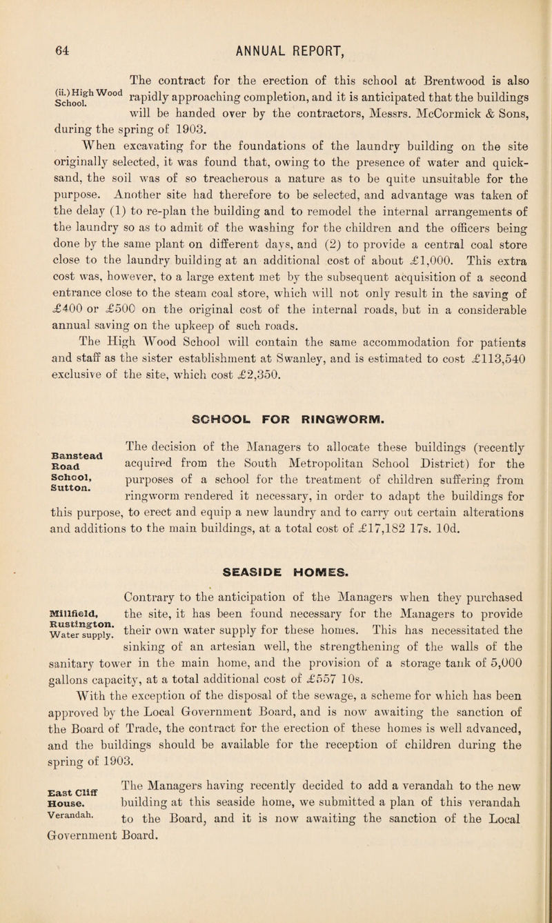 The contract for the erection of this school at Brentwood is also Schoofh Wood rapidly approaching completion, and it is anticipated that the buildings will be handed over by the contractors, Messrs. McCormick & Sons, during the spring of 1903. When excavating for the foundations of the laundry building on the site originally selected, it was found that, owing to the presence of water and quick¬ sand, the soil was of so treacherous a nature as to be quite unsuitable for the purpose. Another site had therefore to be selected, and advantage was taken of the delay (1) to re-plan the building and to remodel the internal arrangements of the laundry so as to admit of the washing for the children and the officers being done by the same plant on different days, and (2) to provide a central coal store close to the laundry building at an additional cost of about =£1,000. This extra cost was, however, to a large extent met by the subsequent acquisition of a second entrance close to the steam coal store, which will not only result in the saving of <£400 or <£500 on the original cost of the internal roads, but in a considerable annual saving on the upkeep of such roads. The High Wood School will contain the same accommodation for patients and staff as the sister establishment at Swanley, and is estimated to cost =£113,540 exclusive of the site, which cost <£2,350. SCHOOL FOR R8NGWOR6YS. The decision of the Managers to allocate these buildings (recently Bcinsic&ci » ° o \ j Road acquired from the South Metropolitan School District) for the School, purposes of a school for the treatment of children suffering from Sutton. . . . ringworm rendered it necessary, in order to adapt the buildings for this purpose, to erect and equip a new laundry and to carry out certain alterations and additions to the main buildings, at a total cost of =£17,182 17s. lOd. SEASIDE HOMES. Contrary to the anticipation of the Managers when they purchased MiiifieM, the site, it has been found necessary for the Managers to provide Water-Supply.' their own water supply for these homes. This has necessitated the sinking of an artesian well, the strengthening of the walls of the sanitary tower in the main home, and the provision of a storage tank of 5,000 gallons capacity, at a total additional cost of <£557 10s. With the exception of the disposal of the sewage, a scheme for which has been approved by the Local Government Board, and is now awaiting the sanction of the Board of Trade, the contract for the erection of these homes is well advanced, and the buildings should be available for the reception of children during the spring of 1903. The Managers having recently decided to add a verandah to the new House. building at this seaside home, we submitted a plan of this verandah Verandah. £o the Board, and it is now awaiting the sanction of the Local Government Board.