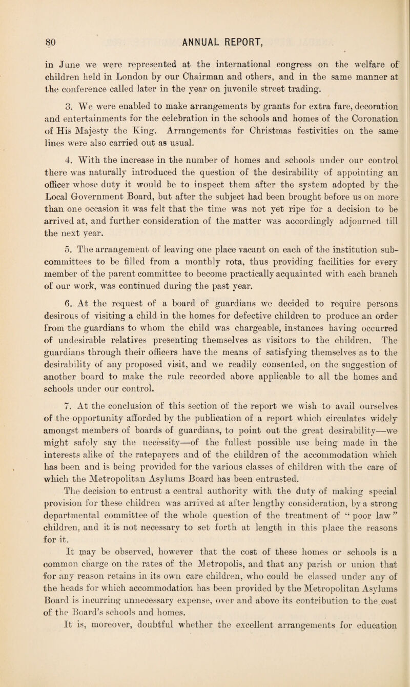 in June we were represented at the international congress on the welfare of children held in London by our Chairman and others, and in the same manner at the conference called later in the year on juvenile street trading. 3. We were enabled to make arrangements by grants for extra fare, decoration and entertainments for the celebration in the schools and homes of the Coronation of His Majesty the King. Arrangements for Christmas festivities on the same lines were also carried out as usual. 4. With the increase in the number of homes and schools under our control there was naturally introduced the question of the desirability of appointing an officer whose duty it would be to inspect them after the system adopted by the Local Government Board, but after the subject had been brought before us on more than one occasion it was felt that the time was not yet ripe for a decision to be arrived at, and further consideration of the matter was accordingly adjourned till the next year. 5. The arrangement of leaving one place vacant on each of the institution sub¬ committees to be filled from a monthly rota, thus providing facilities for every member of the parent committee to become practically acquainted with each branch of our work, was continued during the past year. 6. At the request of a board of guardians we decided to require persona desirous of visiting a child in the homes for defective children to produce an order from the guardians to whom the child was chargeable, instances having occurred of undesirable relatives presenting themselves as visitors to the children. The guardians through their officers have the means of satisfying themselves as to the desirability of any proposed visit, and we readily consented, on the suggestion of another board to make the rule recorded above applicable to all the homes and schools under our control. 7. At the conclusion of this section of the report we wish to avail ourselves of the opportunity afforded by the publication of a report which circulates widely amongst members of boards of guardians, to point out the great desirability—we might safely say the necessity—of the fullest possible use being made in the interests alike of the ratepayers and of the children of the accommodation which has been and is being provided for the various classes of children with the care of which the Metropolitan Asylums Board has been entrusted. The decision to entrust a central authority with the duty of making special provision for these children was arrived at after lengthy consideration, by a strong departmental committee of the whole question of the treatment of “ poor law ” children, and if is not necessary to set forth at length in this place the reasons for it. It may be observed, however that the cost of these homes or schools is a common charge on the rates of the Metropolis, and that any parish or union that for any reason retains in its own care children, who could be classed under any of the heads for which accommodation has been provided by the Metropolitan Asylums Board is incurring unnecessary expense, over and above its contribution to the cost of the Board’s schools and homes. It is, moreover, doubtful whether the excellent arrangements for education