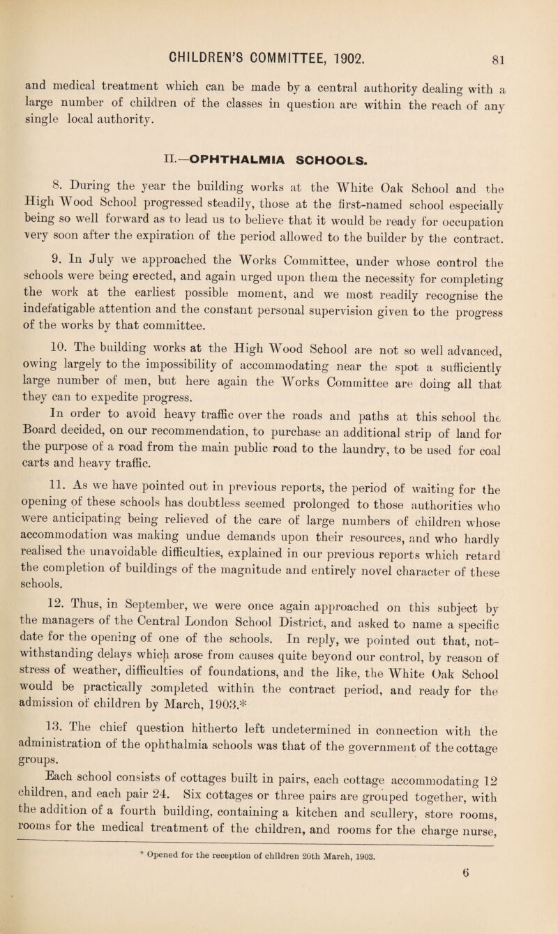 and medical treatment which can be made by a central authority dealing with a large number of children of the classes in question are within the reach of any single local authority. II— OPHTHALMIA SCHOOLS. 8. During the year the building works at the White Oak School and the High Wood School progressed steadily, those at the first-named school especially being so well forward as to lead us to believe that it would be ready for occupation very soon after the expiration of the period allowed to the builder by the contract. 9. In July we approached the Works Committee, under whose control the schools were being erected, and again urged upon them the necessity for completing the work at the earliest possible moment, and we most readily recognise the indefatigable attention and the constant personal supervision given to the progress of the works by that committee. 10. The building works at the High Wood School are not so well advanced, owing largely to the impossibility of accommodating near the spot a sufficiently large number of men, but here again the Works Committee are doing all that they can to expedite progress. In order to avoid heavy traffic over the roads and paths at this school the Board decided, on our recommendation, to purchase an additional strip of land for the purpose of a road from the main public road to the laundry, to be used for coal carts and heavy traffic. 11. As we have pointed out in previous reports, the period of waiting for the opening of these schools has doubtless seemed prolonged to those authorities who were anticipating being relieved of the care of large numbers of children whose accommodation was making undue demands upon their resources, and who hardly realised the unavoidable difficulties, explained in our previous reports which retard the completion of buildings of the magnitude and entirely novel character of these schools. 12. Thus, in September, we were once again approached on this subject by the managers of the Central London School District, and asked to name a specific date for the opening of one of the schools. In reply, we pointed out that, not¬ withstanding delays which arose from causes quite beyond our control, by reason of stress of weather, difficulties of foundations, and the like, the White Oak School would be practically completed within the contract period, and ready for the admission of children by March, 1903* The chief question hitherto left undetermined in connection with the administration of the ophthalmia schools was that of the government of the cottage groups. Each school consists of cottages built in pairs, each cottage accommodating 12 children, and each pair 24. Six cottages or three pairs are grouped together, with the addition of a fourth building, containing a kitchen and scullery, store rooms, rooms for the medical treatment of the children, and rooms for the charge nurse, * Opened for the reception of children 20tli March, 1903. 6