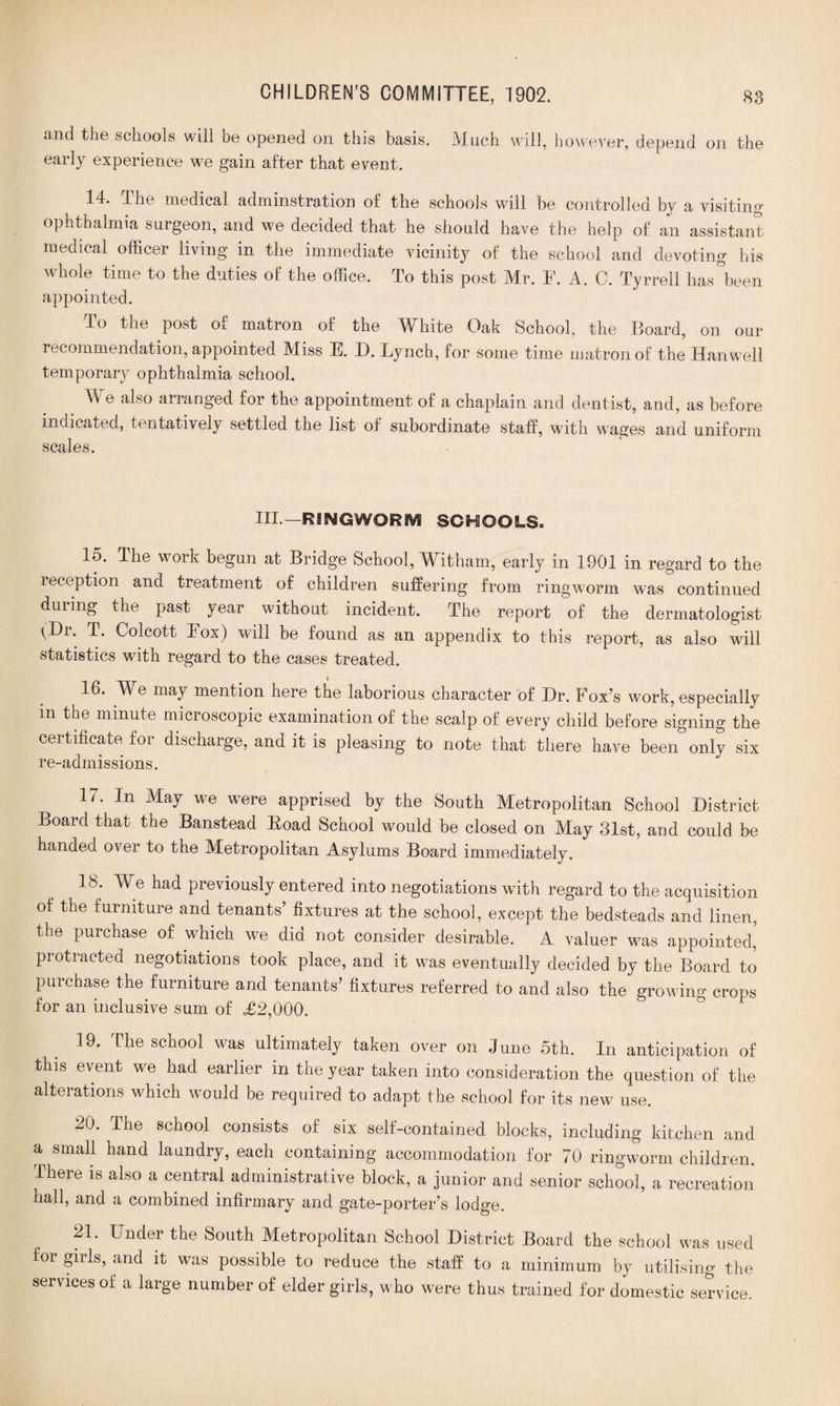and the schools will be opened on this basis. Much will, however, depend on the early experience we gain after that event. 14. The medical adminstration of the schools will be controlled by a visiting ophthalmia surgeon, and we decided that he should have the help of an assistant medical officer living in the immediate vicinity of the school and devoting his whole time to the duties of the office. To this post Mr. F. A. C. Tyrrell has been appointed. To the post of matron of the White Oak School, the Board, on our recommendation, appointed Miss E. I). Eynch, for some time matron of the Han well temporary ophthalmia school. We also arranged for the appointment of a chaplain and dentist, and, as before indicated, tentatively settled the list of subordinate staff, with wages and uniform scales. III.—RSNGWQRKV! SCHOOLS. 15. The work begun at Bridge School, Witham, early in 1901 in regard to the reception and treatment of children suffering from ringworm was continued during the past year without incident. The report of the dermatologist (Hr. T. Colcott Fox) will be found as an appendix to this report, as also will statistics with regard to the cases treated. 16. We may mention here the laborious character of Dr. Fox’s work, especially m the minute microscopic examination of the scalp of every child before signing the certificate for discharge, and it is pleasing to note that there have beenonly six re-admissions. 17. In May we were apprised by the South Metropolitan School District Board that the Banstead Boad School would be closed on May 31st, and could be handed over to the Metropolitan Asylums Board immediately. 18. We had previously entered into negotiations with regard to the acquisition of the furniture and tenants’ fixtures at the school, except the bedsteads and linen, the purchase of which we did not consider desirable. A valuer was appointed, protracted negotiations took place, and it was eventually decided by the Board to purchase the furniture and tenants’ fixtures referred to and also the growing crops for an inclusive sum of <£2,000. 19. The school was ultimately taken over on June 5th. In anticipation of this event we. had earlier in the year taken into consideration the question of the alterations which would be required to adapt the school for its new use. 20. The school consists of six self-contained blocks, including kitchen and a small hand laundry, each containing accommodation for 70 ringworm children. There is also a central administrative block, a junior and senior school, a recreation hall, and a combined infirmary and gate-porter’s lodge. 21. Under the South Metropolitan School District Board the school was used for girls, and it was possible to reduce the staff to a minimum by utilising the services of a large number of elder girls, who were thus trained for domestic service.