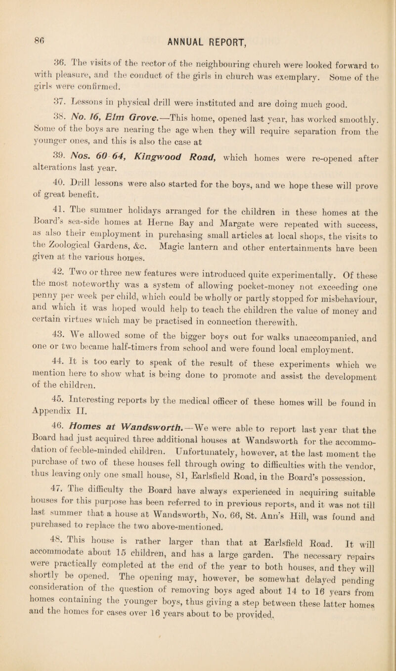 .36. The visits of the rector of the neighbouring church were looked forward to with pleasure, and the conduct of the girls in church was exemplary. Some of the girls were confirmed. 37. Lessons in physical drill were instituted and are doing much good. 33. No. 16, Elm Grove.—This home, opened last year, has worked smoothly. Some of the boys are nearing the age when they will require separation from the younger ones, and this is also the case at 39. Nos. 60-64, Kingwood Road, which homes were re-opened after alterations last year. 40. Drill lessons were also started for the boys, and we hope these will prove of great benefit. 41. The summer holidays arranged for the children in these homes at the Boards sea-side homes at Herne Bay and Margate were repeated with success, as also their employment in purchasing small articles at local shops, the visits to the Zoological Gfardens, &c. Magic lantern and other entertainments have been given at the various homes. 42. Two or three new features were introduced quite experimentally. Of these the most noteworthy was a system of allowing pocket-money not exceeding one penny per week per child, which could be wholly or partly stopped for misbehaviour, and which it was hoped would help to teach the children the value of money and certain virtues which may be practised in connection therewith. 43. We allowed some of the bigger boys out for walks unaccompanied, and one or two became half-timers from school and were found local employment. 44-. It is too earty to speak of’ the result of these experiments which we mention here to show what is being done to promote and assist the development of the children. 45. Interesting reports by the medical officer of these homes will be found in Appendix II. 46. Homes at Wandsworth.—We were able to report last year that the Board had just acquired three additional houses at Wandsworth for the accommo¬ dation of feeble-minded children. Unfortunately, however, at the last moment the purchase of two of these houses fell through owing to difficulties with the vendor, thus leaving only one small house, 81, Earlsfield Boad, in the Board’s possession. 47. I he difficulty the Board have always experienced in acquiring suitable houses for this purpose has been referred to in previous reports, and it was not till last summer that a house at Wandsworth, No. 66, St. Ann’s Hill, was found and purchased to replace the two above-mentioned. 48. This house is rather larger than that at Earlsfield Boad. It will accommodate about 15 children, and has a Urge garden. The necessary repairs were practically completed at the end of the year to both houses, and they will shortly be opened. The opening may, however, be somewhat delayed pending consideration of the question of removing boys aged about 14 to 16 years from homes containing the younger boys, thus giving a step between these latter homes and the homes for cases over 16 years about to be provided.