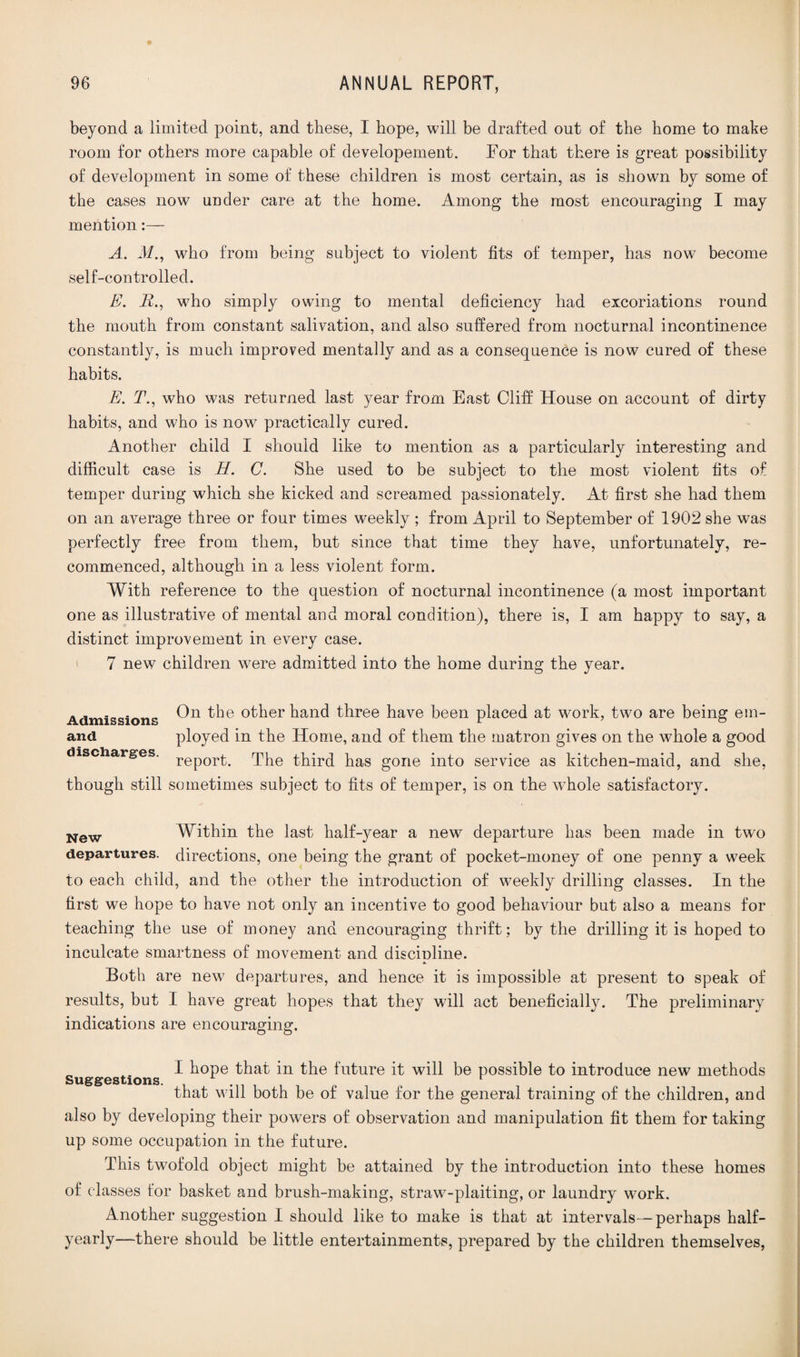 beyond a limited point, and these, I hope, will be drafted out of the home to make room for others more capable of developement. Tor that there is great possibility of development in some of these children is most certain, as is shown by some of the cases now under care at the home. Among the most encouraging I may mention:— A. M., who from being subject to violent fits of temper, has now become self-controlled. E. B., who simply owing to mental deficiency had excoriations round the mouth from constant salivation, and also suffered from nocturnal incontinence constantly, is much improved mentally and as a consequence is now cured of these habits. E. T., who was returned last year from East Cliff House on account of dirty habits, and who is now practically cured. Another child I should like to mention as a particularly interesting and difficult case is H. C. She used to be subject to the most violent fits of temper during which she kicked and screamed passionately. At first she had them on an average three or four times weekly ; from April to September of 1902 she was perfectly free from them, but since that time they have, unfortunately, re¬ commenced, although in a less violent form. With reference to the question of nocturnal incontinence (a most important one as illustrative of mental and moral condition), there is, I am happy to say, a distinct improvement in every case. 7 new children were admitted into the home during the year. Admission? other hand three have been placed at work, two are being ein- and ployed in the Home, and of them the matron gives on the whole a good discharges. rep0r^ The third has gone into service as kitchen-maid, and she, though still sometimes subject to fits of temper, is on the whole satisfactory. New Within the last half-year a new departure has been made in two departures, directions, one being the grant of pocket-money of one penny a week to each child, and the other the introduction of weekly drilling classes. In the first we hope to have not only an incentive to good behaviour but also a means for teaching the use of money and encouraging thrift; by the drilling it is hoped to inculcate smartness of movement and discioline. Both are new departures, and hence it is impossible at present to speak of results, but I have great hopes that they will act beneficially. The preliminary indications are encouraging. I hope that in the future it will be possible to introduce new methods Suggestions. r that will both be of value for the general training of the children, and also by developing their powers of observation and manipulation fit them for taking up some occupation in the future. This twofold object might be attained by the introduction into these homes of classes for basket and brush-making, straw-plaiting, or laundry work. Another suggestion I should like to make is that at intervals—perhaps half- yearly—there should be little entertainments, prepared by the children themselves,