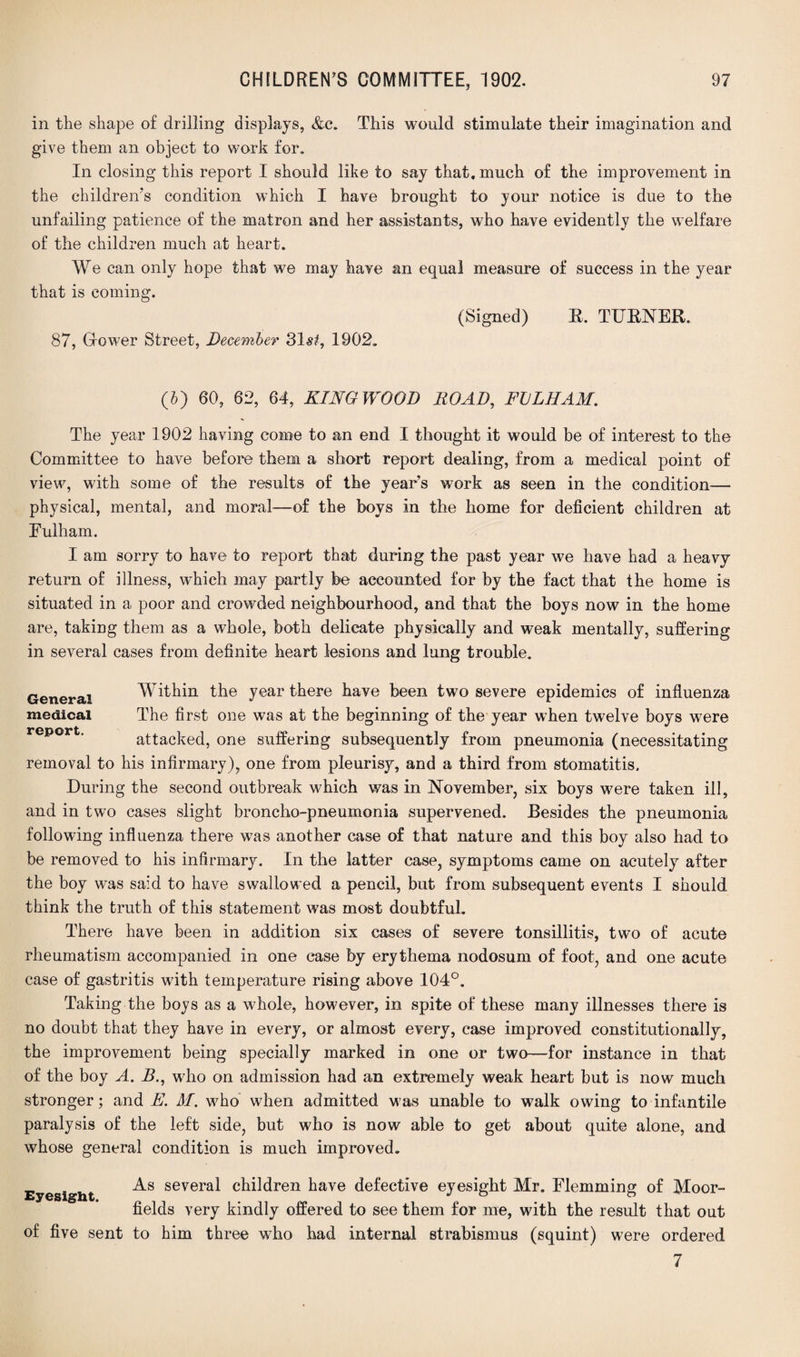in the shape of drilling displays, &c. This would stimulate their imagination and give them an object to work for. In closing this report I should like to say that, much of the improvement in the children's condition which I have brought to your notice is due to the unfailing patience of the matron and her assistants, who have evidently the welfare of the children much at heart. We can only hope that we may have an equal measure of success in the year that is coming. (Signed) E. TUENER. 87, Grower Street, December 31s£, 1902. (6) 60, 62, 64, KINGWOOD ROAD, FULHAM. The year 1902 having come to an end I thought it would be of interest to the Committee to have before them a short report dealing, from a medical point of view, with some of the results of the year’s work as seen in the condition— physical, mental, and moral—of the boys in the home for deficient children at Fulham. I am sorry to have to report that during the past year we have had a heavy return of illness, which may partly be accounted for by the fact that the home is situated in a poor and crowded neighbourhood, and that the boys now in the home are, taking them as a whole, both delicate physically and weak mentally, suffering- in several cases from definite heart lesions and lung trouble. General medical report. Within the year there have been two severe epidemics of influenza The first one was at the beginning of the year when twelve boys were attacked, one suffering subsequently from pneumonia (necessitating removal to his infirmary), one from pleurisy, and a third from stomatitis. During the second outbreak which was in November, six boys were taken ill, and in two cases slight broncho-pneumonia supervened. Besides the pneumonia following influenza there was another case of that nature and this boy also had to be removed to his infirmary. In the latter case, symptoms came on acutely after the boy was said to have swallowed a pencil, but from subsequent events I should think the truth of this statement was most doubtful. There have been in addition six cases of severe tonsillitis, two of acute rheumatism accompanied in one case by erythema nodosum of foot, and one acute case of gastritis with temperature rising above 104°. Taking the boys as a whole, however, in spite of these many illnesses there is no doubt that they have in every, or almost every, case improved constitutionally, the improvement being specially marked in one or two—for instance in that of the boy A. E., who on admission had an extremely weak heart but is now much stronger; and E. M. who when admitted was unable to walk owing to infantile paralysis of the left side, but who is now able to get about quite alone, and whose general condition is much improved. Eyesight. As several children have defective eyesight Mr. Flemming of Moor- fields very kindly offered to see them for me, with the result that out of five sent to him three who had internal strabismus (squint) were ordered 7