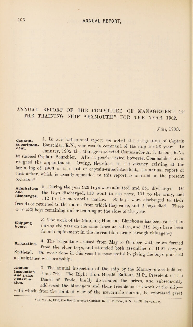 ANNUAL EEPOBT OF THE COMMITTEE OF MANAGEMENT OF THE TBAINING SHIP “EXMOUTH” FOE THE YEAH 1902. June, 1903. Captain- ^ our annual report we noted the resignation of Captain dent***11^611 dlouichiei, dl.N., who was in command of the ship for 26 years. In January, 1902, the Managers selected Commander A. J. Loane, R.N., to succeed Captain Bourchier. After a year’s service, however, Commander Loane resigned the appointment. Owing, therefore, to the vacancy existing at the beginning of 1903 in the post of captain-superintendent, the annual report of that officer, which is usually appended to this report, is omitted on the present occasion.* Admissions during the year 329 boys were admitted and 381 discharged. Of discharges. ^ b°yS dischar^ed’ 116 went to navy, 101 to the army, and 112 to the mercantile marine. 50 boys were discharged to their fiiends or returned to the unions from which they came, and 2 boys died. There were 535 boys remaining under training at the close of the year. 3. The w ork of the Shipping Home at Limehouse has been carried on dining the year on the same lines as before, and 112 boys have been found employment in the mercantile marine through this agency. 4. The brigantine cruised from May to October with crews formed £rom tlie elder boys, and attended both assemblies of H.M. navy at Spithead. The work done in this vessel is most useful in giving the boys practical acquaintance with seamship. inspection 5* Tbe annual inspection of the ship by the Managers was held on and prize dune 7th. The Bight Hon. Gerald Balfour, M.P., President of the “u Board of Trade, kindly distributed the prizes, and subsequently addressed the Managers and their friends on the work of the ship_ with which, from the point of view of the mercantile marine, he expressed great Shipping home. Brigantine. In March, 1903, the Board selected Captain R. B. Colmore, R.N., to fill the vacancy,