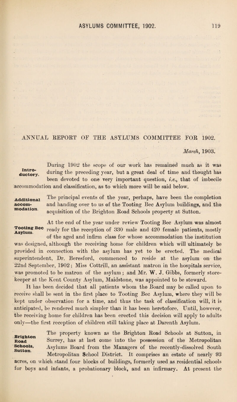 ANNUAL EEPOET OF THE ASYLUMS COMMITTEE FOE 1902. March, 1903. During 1902 the scope o£ our work has remained much as it was during the preceding year, but a great deal of time and thought has been devoted to one very important question, i.e., that of imbecile accommodation and classification, as to which more will be said below. Intro¬ ductory. Additional accom¬ modation. The principal events of the year, perhaps, have been the completion and handing over to us of the Tooting Bee Asylum buildings, and the acquisition of the Brighton Eoad Schools property at Sutton. At the end of the year under review Tooting Bee Asylum was almost Asylum* BeC reacV ^or reception of 330 male and 420 female patients, mostly of the aged and infirm class for whose accommodation the institution was designed, although the receiving home for children which will ultimately be provided in connection with the asylum has yet to be erected. The medical superintendent, Dr. Beresford, commenced to reside at the asylum on the 22nd September, 1902; Miss Cottrill, an assistant matron in the hospitals service, was promoted to be matron of the asylum; and Mr. W. J. Gibbs, formerly store¬ keeper at the Kent County Asylum, Maidstone, was appointed to be steward. It has been decided that all patients whom the Board may be called upon to receive shall be sent in the first place to Tooting Bee Asylum, where they will be kept under observation for a time, and thus the task of classification will, it is anticipated, be rendered much simpler than it has been heretofore. Until, however, the receiving home for children has been erected this decision will apply to adults only—the first reception of children still taking place at Darenth Asylum. The property known as the Brighton Eoad Schools at Sutton, in Surrey, has at last come into the possession of the Metropolitan Asylums Board from the Managers of the recently-dissolved South Metropolitan School District. It comprises an estate of nearly 93 acres, on which stand four blocks of buildings, formerly used as residential schools for boys and infants, a probationary block, and an infirmary. At present the Brighton Road Schools, Sutton.