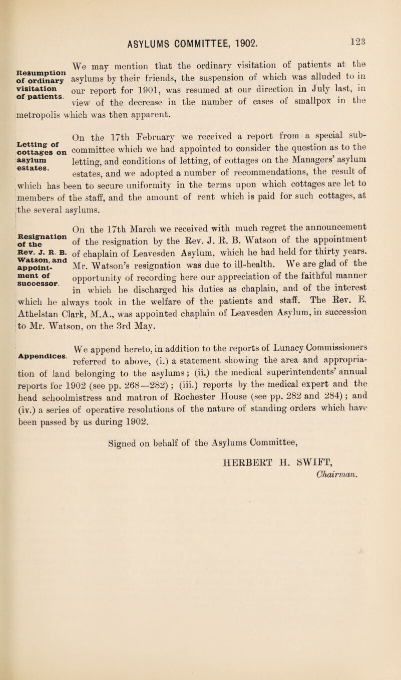 We may mention that the ordinary visitation of patients at the ©^ordinary asylums by their friends, the suspension of which was alluded to in visitation our report for 1901, was resumed at our direction in July last, in of patients. r , . „ P i, . view of the decrease in the number ot cases ot smallpox in the metropolis which was then apparent. On the 17th February we received a report from a special sub- cottages°on committee which we had appointed to consider the question as to the asylum letting, and conditions of letting, of cottages on the Managers’ asylum estates, and we adopted a number of recommendations, the result of which has been to secure uniformity in the terms upon which cottages are let to members of the staff, and the amount of rent which is paid for such cottages, at the several asylums. On the 17th March we received with much regret the announcement of the resignation by the Rev. J. R. B. Watson of the appointment of chaplain of Leavesden Asylum, which he had held for thirty years. Mr. Watson’s resignation was due to ill-health. We are glad of the opportunity of recording here our appreciation of the faithful manner in which he discharged his duties as chaplain, and of the interest which he always took in the welfare of the patients and staff. The Rev. E. Athelstan Clark, M.A., was appointed chaplain of Leavesden Asylum, in succession to Mr, Watson, on the 3rd May. Resignation of the Rev. J. R. B. Watson, and appoint¬ ment of successor. We append hereto, in addition to the reports of Lunacy Commissioners Appendices. re£erre(£ to akove? (p) a statement showing the area and appropria¬ tion of land belonging to the asylums : (ii.) the medical superintendents’ annual reports for 1902 (see pp. 268—282); (iii.) reports by the medical expert and the head schoolmistress and matron of Rochester House (see pp. 282 and 284); and (iv.) a series of operative resolutions of the nature of standing orders which have been passed by us during 1902. Signed on behalf of the Asylums Committee, HERBERT H. SWIFT, Chair man.