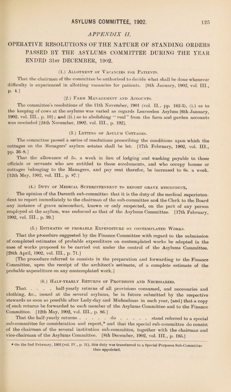 APPENDIX II. OPERATIVE RESOLUTIONS OE THE NATURE OF STANDING ORDERS PASSED BY THE ASYLUMS COMMITTEE DURING THE YEAR ENDED 31st DECEMBER, 1902. (1.) Allotment of Vacancies for Patients. That the chairman of the committee be authorised to decide what shall be done whenever difficulty is experienced in allotting- vacancies for patients. [6th January, 1902, vol. III., p. 4.] (2.) Farm Management and Accounts. The committee’s resolutions of the 11th November, 1901 (vol. II., pp. 182-3), (i.) as to the keeping of cows at the asylums was varied as regards Leavesden Asylum [6th January, 1902, vol. III., p. 10] ; and (ii.) as to abolishing “ veal” from the farm and garden accounts was rescinded [24th November, 1902, vol. III., p. 192]. (3.) Letting of Asylum Cottages. The committee passed a series of resolutions prescribing the conditions upon which the cottages on the Managers’ asylum estates shall be let. [17th February, 1902, vol. III., pp. 36-8.] That the allowance of 5s. a week in lieu of lodging and washing payable to those officials or servants who are entitled to those emoluments, and who occupy houses or cottages belonging to the Managers, and pay rent therefor, be increased to 6s. a week. [12th May, 1902, vol. III., p. 87.] (4.) Duty of Medical Superintendent to report grave misconduct. The opinion of the Darenth sub-committee that it is the duty of the medical superinten¬ dent to report immediately to the chairman of the sub-committee and the Clerk to the Board any instance of grave misconduct, known or only suspected, on the part of any person employed at the asylum, was endorsed as that of the Asylums Committee. [17th February, 1902, vol. III., p. 39.] * (5.) Estimates of probable Expenditure on contemplated Works. That the procedure suggested by the Finance Committee with regard to the submission of completed estimates of probable expenditure on contemplated works be adopted in the case of works proposed to be carried out under the control of the Asylums Committee. [28th April, 1902, vol. III., p. 71.] [The procedure referred to consists in the preparation and forwarding to the Finance Committee, upon the receipt of the architect’s estimate, of a complete estimate of the probable expenditure on any contemplated work.] (6.) Half-yearly Returns of Provisions and Necessaries. That .... half-yearly returns of all provisions consumed, and necessaries and clothing, &c., issued at the several asylums, be in future submitted by the respective stewards as soon as possible after Lady-day and Michaelmas in each year, [and] that a copy of such returns be forwarded to each member of the Asylums Committee and to the Finance Committee. [12th May, 1902, vol. III., p. 86.] That the half-yearly returns.do.stand referred to a special sub-committee for consideration and report,* and that the special sub-committee do consist of the chairmen of the several institution sub-committes, together with the chairman and vice-chairman of the Asylums Committee. [8th December, 1902, vol. III., p. 195.] * On the 2nd February, 1903 (vol. IV., p. 31), this duty was transferred to a Special Purposes Sub-Committee then appointed.