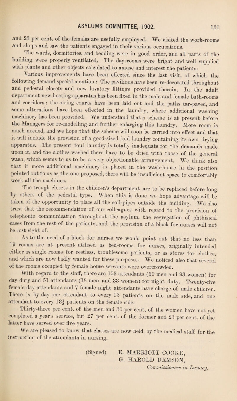 and 23 per cent, of the females are usefully employed. We visited the work-rooms and shops and saw the patients engaged in their various occupations. The wards, dormitories, and bedding were in good order, and all parts of the building were properly ventilated. The day-rooms were bright and well supplied with plants and other objects calculated to amuse and interest the patients. Various improvements have been effected since the last visit, of which the following demand special mention : The pavilions have been re-decorated throughout and pedestal closets and new lavatory fittings provided therein. In the adult department new heating apparatus has been fixed in the male and female bath-rooms and corridors; the airing courts have been laid out and the paths tar-paved, and some alterations have been effected in the laundry, where additional washing machinery has been provided. We understand that a scheme is at present before the Managers for re-modelling and further enlarging this laundry. More room is much needed, and we hope that the scheme will soon be carried into effect and that it will include the provision of a good-sized foul laundry containing its own drying apparatus. The present foul laundry is totally inadequate for the demands made upon it, and the clothes washed there have to be dried with those of the general wash, which seems to us to be a very objectionable arrangement. We think also that if more additional machinery is placed in the wash-house in the position pointed out to us as the one proposed, there will be insufficient space to comfortably work all the machines. The trough closets in the children’s department are to be replaced before long by others of the pedestal type. W hen this is done we hope advantage will be taken of the opportunity to place all the soil-pipes outside the building. We also hi ust that the recommendation or our colleagues with regard to the provision of telephonic communication throughout the asylum, the segregation of phthisical •cases from the rest of the patients, and the provision of a block for nurses will not be lost sight of. As to the need of a block for nurses we would point out that no less than 19 rooms are at present utilised as bed-rooms for nurses, originally intended either as single rooms for restless, troublesome patients, or as stores for clothes, and which are now badly wanted for these purposes. We noticed also that several of the rooms occupied by female house servants were overcrowded. With regard to the staff, there are 153 attendants (60 men and 93 women) for day duty and 51 attendants (18 men and 33 women) for night duty. Twenty-five female day attendants and 7 female night attendants have charge of male children. There is by day one attendant to every 13 patients on the male side, and one attendant to every 13^ patients on the female side. Thirty-three per cent, of the men and 30 per cent, of the women have not yet completed a year’s service, but 27 per cent, of the former and 23 per cent, of the latter have served over five years. We are pleased to know that classes are now held by the medical staff for the instruction of the attendants in nursing. (Signed) E. MAEEIOTT COOKE, a. TIAEOLD EEMSON, Commissioners in Lunacy.
