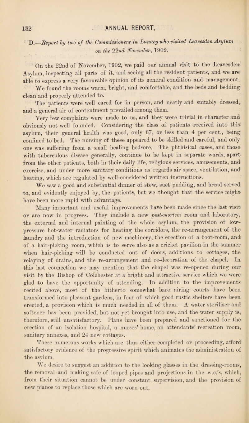 D._Report by two of the Commissioners in Lunacy who visited Leavesden Asylum on the 22nd November, 1902. : On the 22nd of November, 1902, we paid onr annual visit to the Leavesden Asylum, inspecting all parts of it, and seeing all the resident patients, and we are able to express a very favourable opinion of its general condition and management. We found the rooms warm, bright, and comfortable, and the beds and bedding clean and properly attended to. The patients were well cared for in person, and neatly and suitably dressed,, and a general air of contentment prevailed among them. Very few complaints were made to us, and they were trivial in character and obviously not well founded. Considering the class of patients received into this asylum, their general health was good, only 67, or less than 4 per cent., being confined to bed. The nursing of these appeared to be skilled and careful, and only one was suffering from a small healing bedsore. The phthisical cases, and thosn with tuberculous disease generally, continue to be kept in separate wards, apart from the other patients, both in their daily life, religious services, amusements, and exercise, and under more sanitary conditions as regards air space, ventilation, and heating, which are regulated by well-considered written instructions. We saw a good and substantial dinner of stew, suet pudding, and bread served to, and evidently enjoyed by, the patients, but we thought that the service might have been more rapid with advantage. Many important and useful improvements have been made since the last visit¬ or are now in progress. They include a new post-mortem room and laboratory, the external and internal painting of the whole asylum, the provision of low- pressure hot-water radiators for heating the corridors, the re-arrangement of the- laundry and the introduction of new machinery, the erection of a boot-room, and of a hair-picking room, which is to serve also as a cricket pavilion in the summer when hair-picking will be conducted out of doors, additions to cottages, the relaying of drains, and the re-arrangement and re-decoration of the chapel. In this last connection we may mention .that the chapel was re-opened during our visit by the Bishop of Colchester at a bright and attractive service which we were glad to have the opportunity of attending. In addition to the improvements recited above, most of the hitherto somewhat bare airing courts have been transformed into pleasant gardens, in four of which good rustic shelters have been erected, a provision which is much needed in all of them. A water steriliser and softener has been provided, but not yet brought into use, and the water supply is,, therefore, still unsatisfactory. Plans have been prepared and sanctioned for the erection of an isolation hospital, a nurses’ home, an attendants’ recreation room, sanitary annexes, and 24 new cottages. These numerous works which are thus either completed or proceeding, afford satisfactory evidence of the progressive spirit which animates the administration of the asylum. We desire to suggest an addition to the looking glasses in the dressing-rooms, the removal and making safe of looped pipes and projections in the w.c.’s, which, from their situation cannot be under constant supervision, and the provision of new pianos to replace those which are worn out.