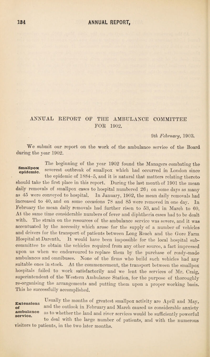 ANNUAL REPORT OF THE AMBULANCE COMMITTEE FOR 1902. 9th February, 1903. We submit our report on the work of the ambulance service of the Board during the year 1902. The beginning of the year 1902 found the Managers combating the epidemic, severest outbreak of smallpox which had occurred in London since the epidemic of 1884-5, and it is natural that matters relating thereto should take the first place in this report. During the last month of 1901 the mean daily removals of smallpox cases to hospital numbered 26: on some days as many as 45 were conveyed to hospital. In January, 1902, the mean daily removals had increased to 40, and on some occasions 78 and 85 were removed in one da}^. In February the mean daily removals had further risen to 53, and in March to 60. At the same time considerable numbers of fever and diphtheria cases had to be dealt with. The strain on the resources of the ambulance service was severe, and it was accentuated by the necessity which arose for the supply of a number of vehicles and drivers for the transport of patients between Long Reach and the Gore Farm Hospital at Darenth. It would have been impossible for the local hospital sub¬ committee to obtain the vehicles required from any other source, a fact impressed upon us when we endeavoured to replace them by the purchase of ready-made ambulances and omnibuses. None of the firms who build such vehicles had any suitable ones in stock. At the commencement, the transport between the smallpox hospitals failed to work satisfactorily and we lent the services of Mr. Craig, superintendent of the Western Ambulance Station, for the purpose of thoroughly re-organising the arrangements and putting them upon a proper working basis. This he successfully accomplished. Extensions ^sua% ^le months of greatest smallpox activity are April and May, of and the outlook in February and March caused us considerable anxiety service5106 as w^ether the land and river services would be sufficiently powerful to deal with the large number of patients, and with the numerous visitors to patients, in the two later months.