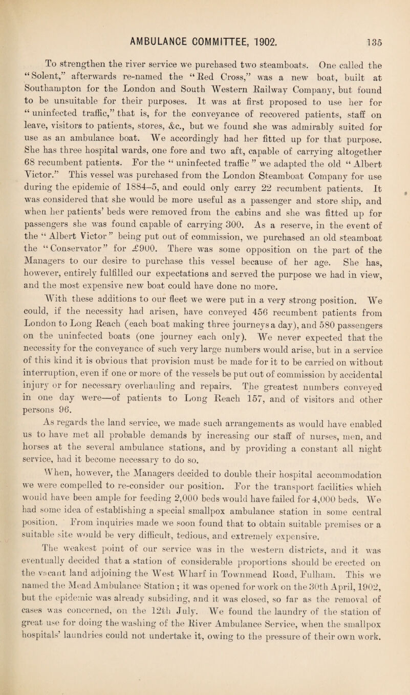 To strengthen the river service we purchased two steamboats. One called the “Solent,” afterwards re-named the “Red Cross,” was a new boat, built at Southampton for the London and South Western Kail way Company, but found to be unsuitable for their purposes. It was at first proposed to use her for “ uninfected traffic,” that is, for the conveyance of recovered patients, staff on leave, visitors to patients, stores, &c., but we found she was admirably suited for use as an ambulance boat. We accordingly had her fitted up for that purpose. She has three hospital wards, one fore and two aft, capable of carrying altogether 68 recumbent patients. Tor the “ uninfected traffic ” we adapted the old “ Albert Victor.” This vessel was purchased from the London Steamboat Company for use during the epidemic of 1884-5, and could only carry 22 recumbent patients. It was considered that she would be more useful as a passenger and store ship, and when her patients’ beds were removed from the cabins and she was fitted up for passengers she was found capable of carrying 300. As a reserve, in the event of the “ Albert Victor” being put out of commission, we purchased an old steamboat the “Conservator” for <£900. There was some opposition on the part of the Managers to our desire to purchase this vessel because of her age. She has, however, entirely fulfilled our expectations and served the purpose we had in view, and the most expensive new boat could have done no more. With these additions to our fleet we were put in a very strong position. We could, if the necessity had arisen, have conveyed 456 recumbent patients from London to Long Keach (each boat making three journeys a day), and 580 passengers on the uninfected boats (one journey each only). We never expected that the necessity for the conveyance of such very large numbers would arise, but in a service of this kind it is obvious that provision must be made for it to be carried on without interruption, even if one or more of the vessels be put out of commission by accidental injury or for necessary overhauling and repairs. The greatest numbers conveyed in one day were—of patients to Long Reach 157, and of visitors and other persons 96. As regards the land service, we made such arrangements as would have enabled us to have met all probable demands by increasing our staff of nurses, men, and horses at the several ambulance stations, and by providing a constant all night service, had it become necessary to do so. When, however, the Managers decided to double their hospital accommodation we were compelled to re-consider our position. Tor the transport facilities which would have been ample for feeding 2,000 beds would have failed for 4,000 beds. We had some idea of establishing a special smallpox ambulance station in some central position. From inquiries made we soon found that to obtain suitable premises or a suitable site would be very difficult, tedious, and extremely expensive. The weakest point of our service was in the western districts, and it was eventually decided that a station of considerable proportions should be erected on the viicant land adjoining the West Wharf in Townmead Road, Fulham. This we named the Mead Ambulance Station ; it was opened for work on the 30th April, 1902, but the epidemic was already subsiding, and it was closed, so far as the removal of cases was concerned, on the 12th July. We found the laundry of the station of great use for doing the washing of the River Ambulance Service, when the smallpox hospitals’ laundries could not undertake it, owing to the pressure of their own work.