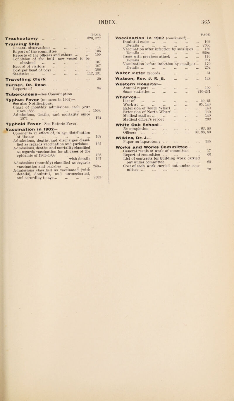 Tracheotomy ... . PAGE 320, 327 Training Ship— General observations. 14 Report of the committee . ... 106 Reports of the officers and others ... ... 109 Condition of the hull—new vessel to be obtained . ... 107 Record of visitors . ... 107 Cost per head of boys. ... 108 Statistics. 112, 191 Travelling Clerk . 30 Turner, Dr. Rose— Reports of . 94 Tuberculosis—See Consumption. Typhus Fever (no cases in 1902)— See also Notifications. Chart of monthly admissions each year since 1888 . ... 156 a Admissions, deaths, and mortality since 1871. ... 174 Typhoid Fever—Bee Enteric Fever. Vaccination in 1902- Comments re effect of, in age distribution of disease .168 Admissions, deaths, and discharges classi¬ fied as regards vaccination and parishes 165 Admissions, deaths, and mortality classified as regards vaccination for all cases of the epidemic of 1901-1902 ... ... ... 166 ,, ,, with details 167 Admissions (monthly) classified as regards vaccination and parishes ... .. ... 250a Admissions classified as vaccinated (with details), doubtful, and unvaccinated, and according to age. 250b PAGE Vaccination in 1902 (continued)— Doubtful cases. 169 Details. 250c Vaccination after infection by smallpox ... 169 Details ... ... . ... ... 250d Cases with previous attack ... ... ... 170 Details. 251 Vaccination before infection by smallpox... 170 Details. 252 Water meter records. 31 Watson, Rev. «J. R. B. 123 Western Hospital- Annual report. 199 Some statistics. 210-231 Wharves— List of .20, 21 Work at. 65, 140 Extension of South Wharf ... ... ... 140 Extension of North Wharf. 140 Medical staff at. 140 Medical officer’s report . 232 White Oak School— Be completion.63, 80 Officers . 82, 83, 89 Wilkins, Dr. J.— Paper on laparotomy. 355 Works and Works Committee- General result of work of committee ... 17 Report of committee. 60 List of contracts for building work carried out under committee . 69 Cost of each work carried out under com¬ mittee . 70