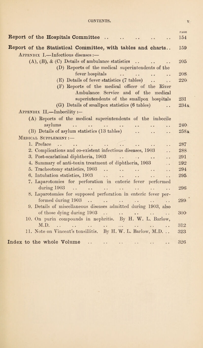 PAGE Report of the Hospitals Committee ,. Report of the Statistical Committee, with tables and charts.. Appendix I.—Infectious diseases :— (A), (B), & (C) Details of ambulance statistics (D) Reports of the medical superintendents of the fever hospitals (E) Details of fever statistics (7 tables) (E) Reports of the medical officer of the River Ambulance Service and of the medical superintendents of the smallpox hospitals (G-) Details of smallpox statistics (6 tables) Appendix II.-—Imbecility (A) Reports of the medical superintendents of the imbecile asylums (B) Details of asylum statistics (13 tables) Medical Supplement :— 1. Preface 2. Complications and co-existent infectious diseases, 1903 3. Post-scarlatinal diphtheria, 1903 4. Summary of anti-toxin treatment of diphtheria, 1903 5. Tracheotomy statistics, 1903 6. Intubation statistics, 1903 7. Laparotomies for perforation in enteric fever performed during 1903 8. Laparotomies for supposed perforation in enteric fever per¬ formed during 1903 9. Details of miscellaneous diseases admitted during 1903, also of those dying during 1903 10. On purin compounds in nephritis. By H. W. L. Barlow, INI. D. .« .. .. *. ... .. .. .. 11. Note on Vincent’s tonsillitis. By H. W. L. Barlow, M.D. . . 154 159 205 208 220 231 234a 240 258a 287 288 291 292 294 295 290 299 300' 312 323 Index to the whole Volume 320