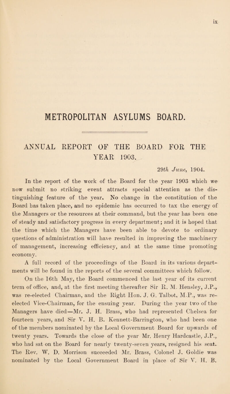 METROPOLITAN ASYLUMS BOARD. ANNUAL REPORT OF THE BOARD FOR THE YEAR 1903. 29th June, 1904. In the report of the work of the Board for the year 1903 which we now submit no striking event attracts special attention as the dis¬ tinguishing feature of the year. No change in the constitution of the Board has taken place, and no epidemic has occurred to tax the energy of the Managers or the resources at their command, but the year has been one of steady and satisfactory progress in every department; and it is hoped that the time which the Managers have been able to devote to ordinary questions of administration will have resulted in improving the machinery of management, increasing efficiency, and at the same time promoting economy. A full record of the proceedings of the Board in its various depart¬ ments will be found in the reports of the several committees which follow. On the 16th May, the Board commenced the last year of its current term of office, and, at the first meeting thereafter Sir B. M. Hensley, J.P., was re-elected Chairman, and the Right Hon. J. Gr. Talbot, M.P., was re¬ elected Vice-Chairman, for the ensuing year. During the year two of the Managers have died—Mr. J. H. Brass, who had represented Chelsea for fourteen years, and Sir V. H. B. Kennett-Barrington, who had been one of the members nominated by the Local Government Board for upwards of twenty years. Towards the close of the year Mr. Henry Hardcastle, J.P.,_ who had sat on the Board for nearly twenty-seven years, resigned his seat. The Bev. W. D. Morrison succeeded Mr. Brass, Colonel J. Goldie was nominatecl by the Local Government Board in place of Sir V. H. B..