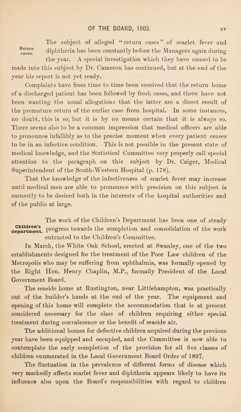 The subject of alleged “return cases” of scarlet fever and ^cases” diphtheria has been constantly before the Managers again during the year. A special investigation which they have caused to be made into this subject by Dr. Cameron has continued, but at the end of the year his report is not yet ready. Complaints have from time to time been received that the return home of a discharged patient has been followed by fresh cases, and there have not been wanting the usual allegations that the latter are a direct result of the premature return of the earlier case from hospital. In some instances, no doubt, this is so, but it is by no means certain that it is always so. There seems also to be a common impression that medical officers are able to pronounce infallibly as to the precise moment when every patient ceases to be in an infective condition. This is not possible in the present state of medical knowledge, and the Statistical Committee very properly call special attention to the paragraph on this subject by Dr. Caiger, Medical Superintendent of the South-Western Hospital (p. 178). That the knowledge of the infectiveness of scarlet fever may increase until medical men are able to pronounce with precision on this subject is earnestly to be desired both in the interests of the hospital authorities and of the public at large. The work of the Children’s Department has been one of steady department Progress towards the completion and consolidation of the work entrusted to the Children’s Committee. In March, the White Oak School, erected at Swanley, one of the two establishments designed for the treatment of the Poor Law children of the Metropolis who may be suffering from ophthalmia, was formally opened by the Right Hon. Henry Chaplin, M.P., formally President of the Local Government Board. The seaside home at Rustington, near Littlehampton, was practically Out of the builder’s hands at the end of the year. The equipment and opening of this home will complete the accommodation that is at present considered necessary for the class of children requiring either special treatment during convalesence or the benefit of seaside air. The additional homes for defective children acquired during the previous year have been equipped and occupied, and the Committee is now able to contemplate the early completion of the provision for all five classes of children enumerated in the Local Government Board Order of 1897. The fluctuation in the prevalence of different forms of disease which, very markedly affects scarlet fever and diphtheria appears likely to have its influence also upon the Board’s responsibilities with regard to children