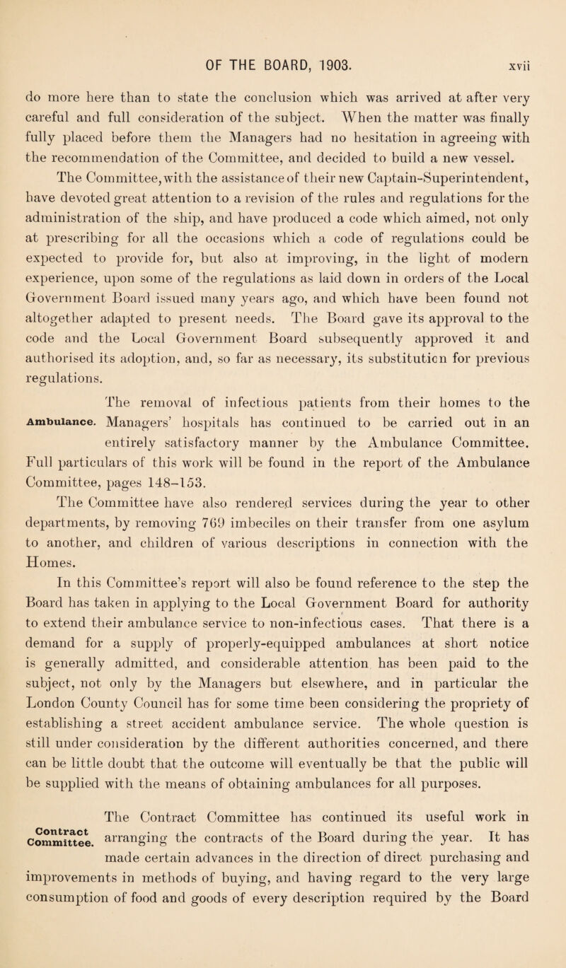 do more here than to state the conclusion which was arrived at after very careful and full consideration of the subject. When the matter was finally fully placed before them the Managers had no hesitation in agreeing with the recommendation of the Committee, and decided to build a new vessel. The Committee, with the assistance of their new Captain-Superintendent, have devoted great attention to a revision of the rules and regulations for the administration of the ship, and have produced a code which aimed, not only at prescribing for all the occasions which a code of regulations could be expected to provide for, but also at improving, in the light of modern experience, upon some of the regulations as laid down in orders of the Local Gfovernment Board issued many years ago, and which have been found not altogether adapted to present needs. The Board gave its approval to the code and the Local (Government Board subsequently approved it and authorised its adoption, and, so far as necessary, its substitution for previous regulations. The removal of infectious patients from their homes to the Ambulance. Managers’ hospitals has continued to be carried out in an entirely satisfactory manner by the Ambulance Committee. Full particulars of this work will be found in the report of the Ambulance Committee, pages 148-153. The Committee have also rendered services during the year to other departments, by removing 769 imbeciles on their transfer from one asylum to another, and children of various descriptions in connection with the Homes. In this Committee’s report will also be found reference to the step the Board has taken in applying to the Local Gfovernment Board for authority (\ to extend their ambulance service to non-infectious cases. That there is a demand for a supply of properly-equipped ambulances at short notice is generally admitted, and considerable attention has been paid to the subject, not only by the Managers but elsewhere, and in particular the London County Council has for some time been considering the propriety of establishing a street accident ambulance service. The whole question is still under consideration by the different authorities concerned, and there can be little doubt that the outcome will eventually be that the public will be supplied with the means of obtaining ambulances for all purposes. The Contract Committee has continued its useful work in Committee arranging the contracts of the Board during the year. It has made certain advances in the direction of direct purchasing and improvements in methods of buying, and having regard to the very large consumption of food and goods of every description required by the Board