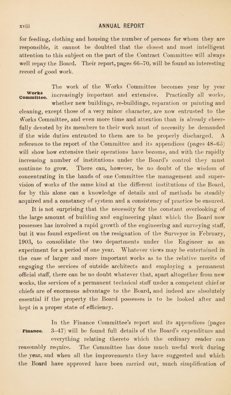 for feeding, clothing and housing the number of persons for whom they are responsible, it cannot be doubted that the closest and most intelligent attention to this subject on the part of the Contract Committee will always well repay the Board. Their report, pages 66-70, wdll be found an interesting record of good work. The work of the Works Committee becomes year by year Committee increasingly important and extensive. Practically all works, whether new buildings, re-buildings, reparation or painting and cleaning, except those of a very minor character, are now entrusted to the Works Committee, and even more time and attention than is already cheer¬ fully devoted by its members to their work must of necessity be demanded if the wide duties entrusted to them are to be properly discharged. A reference to the report of the Committee and its appendices (pages 48-6o) will show how extensive their operations have become, and with the rapidly increasing number of institutions under the Board’s control they must continue to grow. There can, however, be no doubt of the wisdom of concentrating in the hands of one Committee the management and super¬ vision of works of the same kind at the different institutions of the Board, for by this alone can a knowledge of details and of methods be steadily acquired and a constancy of system and a consistency of practice be ensured. It is not surprising that the necessity for the constant overlooking of the large amount of building and engineering plant which the Board now possesses has involved a rapid growth of the engineering and surveying staff, but it was found expedient on the resignation of the Surveyor in February, 1903, to consolidate the two departments under the Engineer as an experiment for a period of one year. Whatever views may be entertained in the case of larger and more important works as to the relative merits of engaging the services of outside architects and employing a permanent official staff, there can be no doubt whatever that, apart altogether from new works, the services of a permanent technical staff under a competent chief or chiefs are of enormous advantage to the Board, and indeed are absolutely » essential if the property the Board possesses is to be looked after and kept in a proper state of efficiency. In the Finance Committee’s report and its appendices (pages Finance. 3-47) will be found full details of the Board's expenditure and everything relating thereto which the ordinary reader can reasonably require. The Committee has done much useful work during the year, and when all the improvements they have suggested and which the Board have approved have been carried out, much simplification of