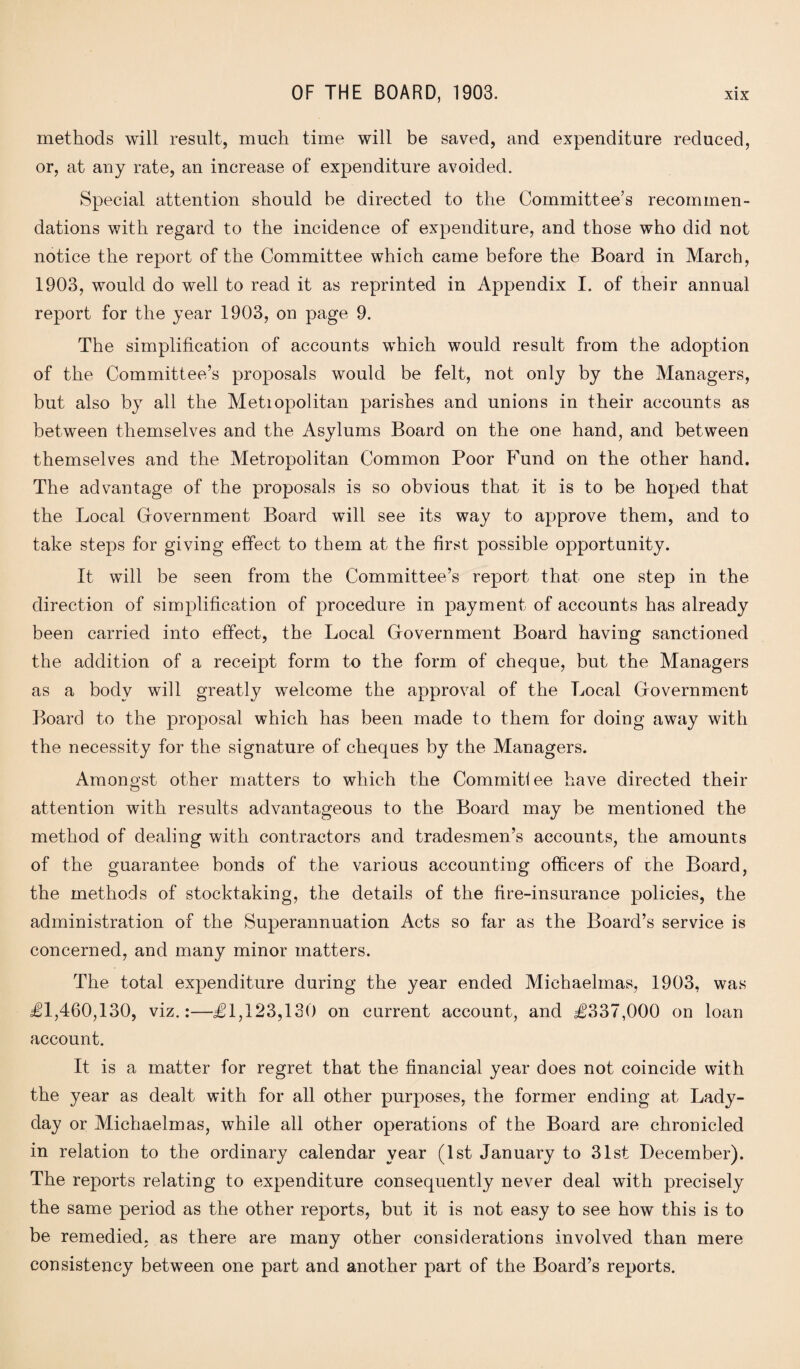 methods will result, much time will be saved, and expenditure reduced, or, at any rate, an increase of expenditure avoided. Special attention should be directed to the Committee’s recommen¬ dations with regard to the incidence of expenditure, and those who did not notice the report of the Committee which came before the Board in March, 1903, would do well to read it as reprinted in Appendix I. of their annual report for the year 1903, on page 9. The simplification of accounts which would result from the adoption of the Committee’s proposals would be felt, not only by the Managers, but also by all the Metiopolitan parishes and unions in their accounts as between themselves and the Asylums Board on the one hand, and between themselves and the Metropolitan Common Poor Fund on the other hand. The advantage of the proposals is so obvious that it is to be hoped that the Local Government Board will see its way to approve them, and to take steps for giving effect to them at the first possible opportunity. It will be seen from the Committee’s report that one step in the direction of simplification of procedure in payment of accounts has already been carried into effect, the Local Government Board having sanctioned the addition of a receipt form to the form of cheque, but the Managers as a body will greatly welcome the approval of the Local Government Board to the proposal which has been made to them for doing away with the necessity for the signature of cheques by the Managers. Amongst other matters to which the Commit! ee have directed their attention with results advantageous to the Board may be mentioned the method of dealing with contractors and tradesmen’s accounts, the amounts of the guarantee bonds of the various accounting officers of the Board, the methods of stocktaking, the details of the fire-insurance policies, the administration of the Superannuation Acts so far as the Board’s service is concerned, and many minor matters. The total expenditure during the year ended Michaelmas, 1903, was £1,460,130, viz.:—£1,123,130 on current account, and £337,000 on loan account. It is a matter for regret that the financial year does not coincide with the year as dealt with for all other purposes, the former ending at Lady- day or Michaelmas, while all other operations of the Board are chronicled in relation to the ordinary calendar year (1st January to 31st December). The reports relating to expenditure consequently never deal with precisely the same period as the other reports, but it is not easy to see how this is to be remedied, as there are many other considerations involved than mere consistency between one part and another part of the Board’s reports.