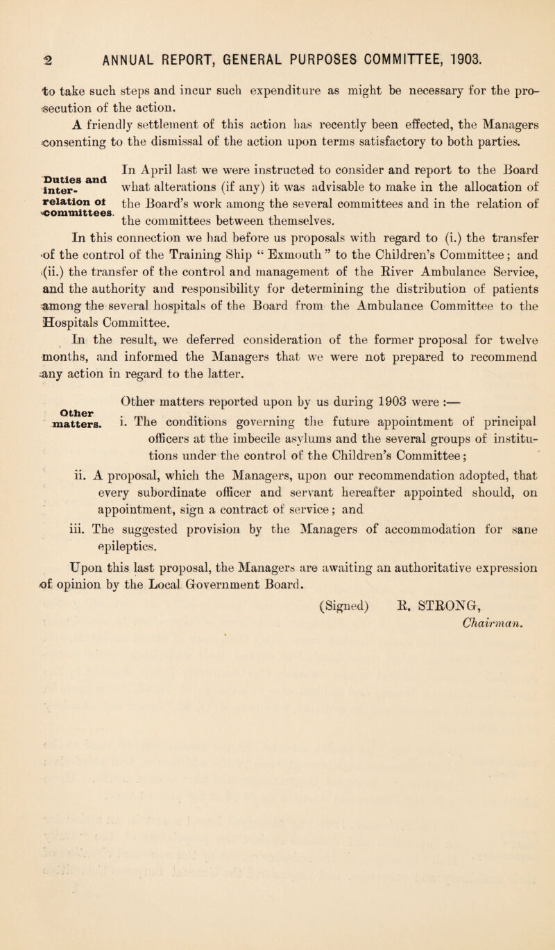 to take such steps and incur such expenditure as might be necessary for the pro¬ secution of the action. A friendly settlement of this action has recently been effected, the Managers consenting to the dismissal of the action upon terms satisfactory to both parties. In April last we were instructed to consider and report to the Board inter- what alterations (if any) it was advisable to make in the allocation of relation ot the Board’s work among the several committees and in the relation of the committees between themselves. In this connection we had before us proposals with regard to (i.) the transfer ‘of the control of the Training Ship “ Exmouth ” to the Children’s Committee; and i(ii.) the transfer of the control and management of the River Ambulance Service, and the authority and responsibility for determining the distribution of patients among the several hospitals of the Board from the Ambulance Committee to the Hospitals Committee. In the result, we deferred consideration of the former proposal for twelve months, and informed the Managers that we were not prepared to recommend ;any action in regard to the latter. Other matters. Other matters reported upon by us during 1903 were :— i. The conditions governing the future appointment of principal officers at the imbecile asylums and the several groups of institu¬ tions under the control of the Children’s Committee; ii. A proposal, which the Managers, upon our recommendation adopted, that every subordinate officer and servant hereafter appointed should, on appointment, sign a contract of service; and iii. The suggested provision by the Managers of accommodation for sane epileptics. Upon this last proposal, the Managers are awaiting an authoritative expression of opinion by the Local Gfovernment Board. (Signed) R. STRONG, Chairman.