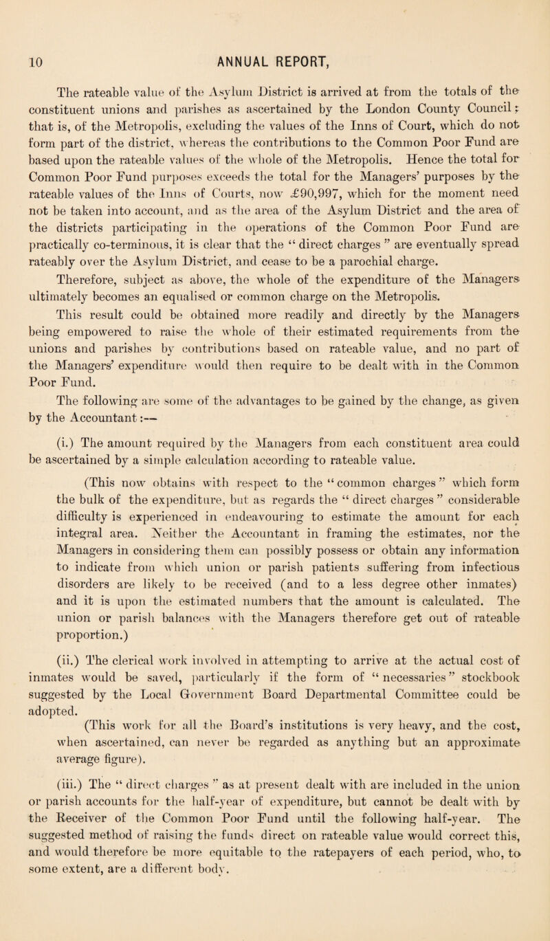 The rateable value of the Asylum District is arrived at from the totals of the constituent unions and parishes as ascertained by the London County Council t that is, of the Metropolis, excluding the values of the Inns of Court, which do not- form part of the district, whereas the contributions to the Common Poor Fund are based upon the rateable values of the whole of the Metropolis. Hence the total for Common Poor Fund purposes exceeds the total for the Managers’ purposes by the rateable values of the Inns of Courts, now £90,997, which for the moment need not be taken into account, and as the area of the Asylum District and the area of the districts participating in the operations of the Common Poor Fund are practically co-terminous, it is clear that the “ direct charges ” are eventually spread rateably over the Asylum District, and cease to be a parochial charge. Therefore, subject as above, the whole of the expenditure of the Managers ultimately becomes an equalised or common charge on the Metropolis. This result could be obtained more readily and directly by the Managers being empowered to raise the whole of their estimated requirements from the unions and parishes by contributions based on rateable value, and no part of the Managers’ expenditure would then require to be dealt with in the Common Poor Fund. The following are some of the advantages to be gained by the change, as given by the Accountant:— (i.) The amount required by the Managers from each constituent area could be ascertained by a simple calculation according to rateable value. (This now obtains with respect to the “ common charges ” which form the bulk of the expenditure, but as regards the “ direct charges ” considerable difficulty is experienced in endeavouring to estimate the amount for each integral area. Neither the Accountant in framing the estimates, nor the Managers in considering them can possibly possess or obtain any information to indicate from which union or parish patients suffering from infectious disorders are likely to be received (and to a less degree other inmates) and it is upon the estimated numbers that the amount is calculated. The union or parish balances with the Managers therefore get out of rateable proportion.) (ii.) The clerical work involved in attempting to arrive at the actual cost of inmates would be saved, particularly if the form of u necessaries ” stockbook suggested by the Local Government Board Departmental Committee could be adopted. (This work for all the Board’s institutions is very heavy, and the cost, when ascertained, can never be regarded as anything but an approximate average figure). (iii.) The “ direct charges ” as at present dealt with are included in the union or parish accounts for the half-year of expenditure, but cannot be dealt with by the Receiver of the Common Poor Fund until the following half-year. The suggested method of raising the funds direct on rateable value would correct this, and would therefore be more equitable to the ratepayers of each period, who, to some extent, are a different bodv. ' »