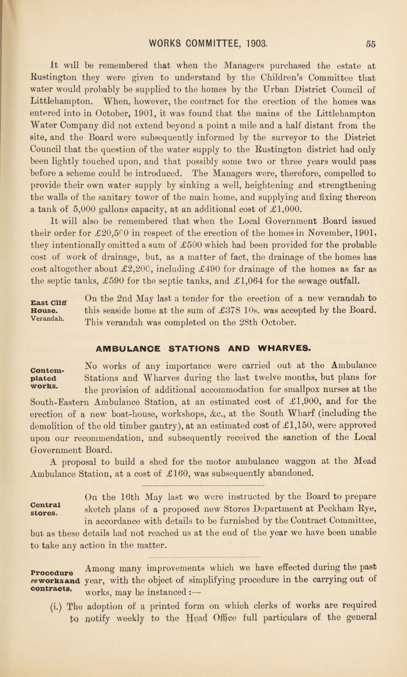 It will be remembered that when the Managers purchased the estate at Kustington they were given to understand by the Children’s Committee that water would probably be supplied to the homes by the Urban District Council of Littlehampton. When, however, the contract for the erection of the homes was entered into in October, 1901, it was found that the mains of the Littlehampton Water Company did not extend beyond a point a mile and a half distant from the site, and the Board were subsequently informed by the surveyor to the District Council that the question of the water supply to the Bustington district had only been lightly touched upon, and that possibly some two or three years would pass before a scheme could be introduced. The Managers were, therefore, compelled to provide their own water supply by sinking a well, heightening and strengthening the walls of the sanitary tower of the main home, and supplying and fixing thereon a tank of 5,000 gallons capacity, at an additional cost of <£1,000. It will also be remembered that when the Local Government Board issued their order for £20,5^0 in respect of the erection of the homes in November, 1901, they intentionally omitted a sum of £500 which had been provided for the probable cost of work of drainage, but, as a matter of fact, the drainage of the homes has cost altogether about £2,200, including £490 for drainage of the homes as far as the septic tanks, £590 for the septic tanks, and £1,064 for the sewage outfall. On the 2nd May last a tender for the erection of a new verandah to this seaside home at the sum of £378 10s. was accepted by the Board. This verandah was completed on the 28th October. East Cliff House. Verandah. AMBULANCE STATIONS AND WHARVES. No works of any importance were carried out at the Ambulance Stations and Wharves during the last twelve months, but plans for the provision of additional accommodation for smallpox nurses at the South-Eastern Ambulance Station, at an estimated cost of £1,900, and for the erection of a new boat-house, workshops, &c., at the South Wharf (including the demolition of the old timber gantry), at an estimated cost of £1,150, were approved upon our recommendation, and subsequently received the sanction of the Local Government Board. A proposal to build a shed for the motor ambulance waggon at the Mead Ambulance Station, at a cost of £160, was subsequently abandoned. Contem¬ plated works. Central stores. On the 16th May last we were instructed by the Board to prepare sketch plans of a proposed new Stores Department at Peckham Bye, in accordance with details to be furnished by the Contract Committee, but as these details had not reached us at the end of the year we have been unable to take any action in the matter. Procedure Among many improvements which we have effected during the past reworks and year, with the object of simplifying procedure in the carrying out of contracts, wor^s^ may instanced :—■ (i.) The adoption of a printed form on which clerks of works are required to potify weekly to the Head Office full particulars of the general