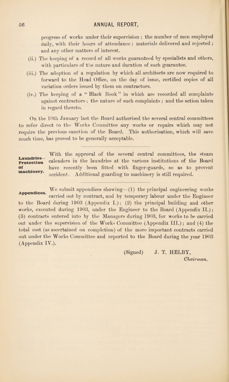 progress of works under their supervision ; the number of men employed daily, with their hours of attendance ; materials delivered and rejected ; and anv other matters of interest. %/ (ii.) The keeping of a record of all works guaranteed by specialists and others, with particulars of the nature and duration of such guarantee. (iii.) The adoption of a regulation by which all architects are now required to forward to the Head Office, on the day of issue, certified copies of all variation orders issued by them on contractors. (iv.) The keeping of a “ Black Book ” in which are recorded all complaints against contractors ; the nature of such complaints ; and the action taken in regard thereto. On the 10th .January last the Board authorised the several central committees to refer direct to the Works Committee any works or repairs which may not require the previous sanction of the Board. This authorisation, which will save much time, has proved to be generally acceptable. With the approval of the several central committees, the steam Protection calenders in the lauudries at the various institutions of the Board of have recently been fitted with finger-guards, so as fco prevent machinery. accjqen|- Additional guarding to machinery is still required. We submit appendices showing—(1) the principal engineering works carried out by contract, and by temporary labour under the Engineer to the Board during 1903 (Appendix I.); (2) the principal building and other works, executed during 1903, under the Engineer to the Board (Appendix II.): (3) contracts entered into by the Managers during 1903, for works to be carried out under the supervision of the Works Committee (Appendix III.); and (4) the total cost (as ascertained on completion) of the more important contracts carried out under the Works Committee and reported to the Board during the year 1903 (Appendix IV.). (Signed) J. T. HELBY, Chairman.