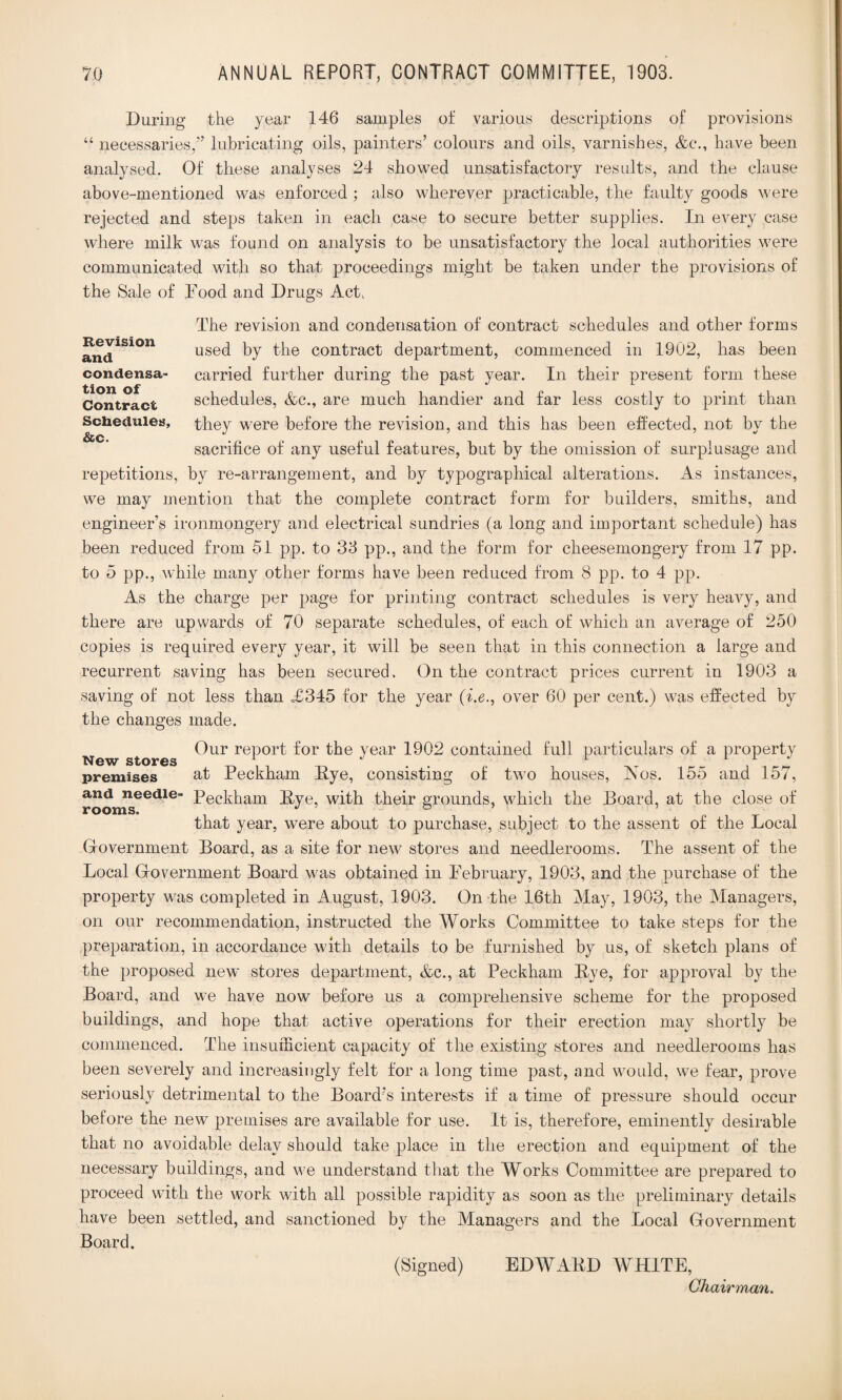 During the year 146 samples of various descriptions of provisions “ necessaries,” lubricating oils, painters’ colours and oils, varnishes, &c., have been analysed. Of these analyses 24 showed unsatisfactory results, and the clause above-mentioned was enforced ; also wherever practicable, the faulty goods were rejected and steps taken in each case to secure better supplies. In every case where milk was found on analysis to be unsatisfactory the local authorities were communicated with so that proceedings might be taken under the provisions of the Sale of Food and Drugs Act, Revision and condensa¬ tion of Contract Schedules, &c. The revision and condensation of contract schedules and other forms used by the contract department, commenced in 1902, has been carried further during the past year. In their present form these schedules, &e., are much handier and far less costly to print than they were before the revision, and this has been effected, not by the sacrifice of any useful features, but by the omission of surplusage and repetitions, by re-arrangement, and by typographical alterations. As instances, we may mention that the complete contract form for builders, smiths, and engineer’s ironmongery and electrical sundries (a long and important schedule) has been reduced from 51 pp. to 35 pp., and the form for cheesemongery from 17 pp. to 5 pp., while many other forms have been reduced from 8 pp. to 4 pp. As the charge per page for printing contract schedules is very heavy, and there are upwards of 70 separate schedules, of each of which an average of 250 copies is required every year, it will be seen that in this connection a large and recurrent saving has been secured. On the contract prices current in 1903 a saving of not less than =£345 for the year (i.e., over 60 per cent.) was effected by the changes made. Our report for the year 1902 contained full particulars of a property New stores 1 1 ^ 1 1 2 premises at Peckham Dye, consisting of two houses, Nos. 155 and 157, and needle- Peckham Dye, with their grounds, which the Board, at the close of rooms. , ° that year, were about to purchase, subject to the assent of the Local Government Board, as a site for new stores and needlerooms. The assent of the Local Government Board was obtained in February, 1903, and the purchase of the property was completed in August, 1903. On the 16th May, 1903, the Managers, on our recommendation, instructed the Works Committee to take steps for the preparation, in accordance with details to be furnished by us, of sketch plans of the proposed new stores department, &c., at Peckham Bye, for approval by the Board, and we have now before us a comprehensive scheme for the proposed buildings, and hope that active operations for their erection may shortly be commenced. The insuificient capacity of the existing stores and needlerooms has been severely and increasingly felt for a long time past, and would, we fear, prove seriously detrimental to the Board's interests if a time of pressure should occur before the new premises are available for use. It is, therefore, eminently desirable that no avoidable delay should take place in the erection and equipment of the necessary buildings, and we understand that the Works Committee are prepared to proceed with the work with all possible rapidity as soon as the preliminary details have been settled, and sanctioned by the Managers and the Local Government Board. (Signed) EDWABD WHITE, Chairman.