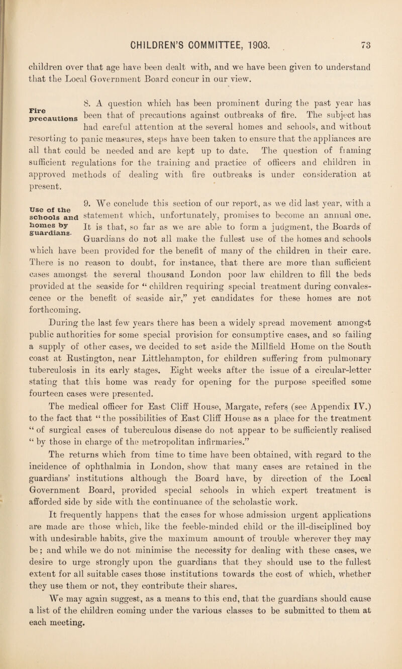 children over that age have been dealt with, and we have been given to understand that the Local Government Board concur in our view. 8. A question which has been prominent during the past year has precautions been that precautions against outbreaks of fire. The subject has had careful attention at the several homes and schools, and without resorting to panic measures, steps have been taken to ensure that the appliances are all that could be needed and are kept up to date. The question of ftaining sufficient regulations for the training and practice of officers and children in approved methods of dealing with fire outbreaks is under consideration at present. 9. We conclude this section of our report, as we did last year, with a schools and statement which, unfortunately, promises to become an annual one. Homes by qfc is that, so far as we are able to form a judgment, the Boards of Guardians do not all make the fullest use of the homes and schools which have been provided for the benefit of many of the children in their care. There is no reason to doubt, for instance, that there are more than sufficient cases amongst the several thousand London poor law children to fill the beds provided at the seaside for “ children requiring special treatment during convales¬ cence or the benefit of seaside air,” yet candidates for these homes are not forthcoming. During the last few years there has been a widely spread movement amongst public authorities for some special provision for consumptive cases, and so failing a supply of other cases, we decided to set aside the Millfield Home on the South coast at Rustington, near Littlehampton, for children suffering from pulmonary tuberculosis in its early stages. Eight weeks after the issue of a circular-letter stating that this home was ready for opening for the purpose specified some fourteen cases were presented. The medical officer for East Cliff Llouse, Margate, refers (see Appendix IV.) to the fact that “ the possibilities of East Cliff House as a place for the treatment “ of surgical cases of tuberculous disease do not appear to be sufficiently realised “ by those in charge of the metropolitan infirmaries.” The returns which from time to time have been obtained, with regard to the incidence of ophthalmia in London, show that many cases are retained in the guardians’ institutions although the Board have, by direction of the Local Government Board, provided special schools in which expert treatment is afforded side by side with the continuance of the scholastic work. It frequently happens that the cases for whose admission urgent applications are made are those which, like the feeble-minded child or the ill-disciplined boy with undesirable habits, give the maximum amount of trouble wherever they may be; and while we do not minimise the necessity for dealing with these cases, we desire to urge strongly upon the guardians that they should use to the fullest extent for all suitable cases those institutions towards the cost of which, whether they use them or not, they contribute their shares. We may again suggest, as a means to this end, that the guardians should cause a list of the children coming under the various classes to be submitted to them at each meeting.