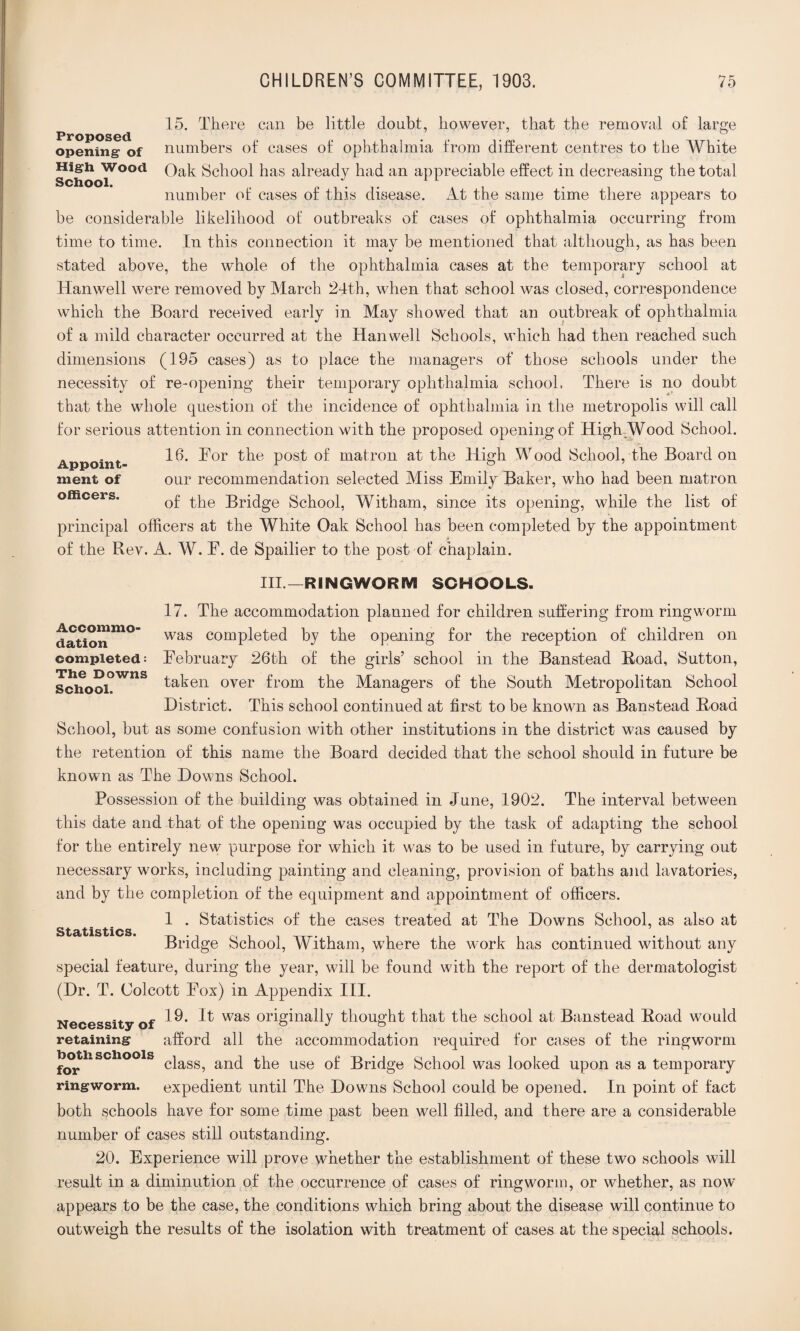 15. There can be little doubt, however, that the removal of large Proposed opening- of numbers of cases of ophthalmia from different centres to the White High wood Qak School has already had an appreciable effect in decreasing the total number of cases of this disease. At the same time there appears to be considerable likelihood of outbreaks of cases of ophthalmia occurring from time to time. In this connection it may be mentioned that although, as has been stated above, the whole of the ophthalmia cases at the temporary school at Hanwell were removed by March 24th, when that school was closed, correspondence which the Board received early in May showed that an outbreak of ophthalmia of a mild character occurred at the Hanwell Schools, which had then reached such dimensions (195 cases) as to place the managers of those schools under the necessity of re-opening their temporary ophthalmia school. There is no doubt that the whole question of the incidence of ophthalmia in the metropolis will call for serious attention in connection with the proposed opening of High Wood School. „ . „ 16. For the post of matron at the High Wood School, the Board on ment of our recommendation selected Miss Emily Baker, who had been matron of the Bridge School, Witham, since its opening, while the list of principal officers at the White Oak School has been completed by the appointment _ * of the Rev. A. W. F. de Spailier to the post of chaplain. Ill—RINGWORM SCHOOLS. 17. The accommodation planned for children suffering from ringworm was completed by the opening for the reception of children on February 26th of the girls’ school in the Banstead Road, Sutton, taken over from the Managers of the South Metropolitan School District. This school continued at first to be known as Banstead Road School, but as some confusion with other institutions in the district was caused by the retention of this name the Board decided that the school should in future be known as The Downs School. Possession of the building was obtained in June, 1902. The interval between this date and that of the opening was occupied by the task of adapting the school for the entirely new purpose for which it was to be used in future, by carrying out necessary works, including painting and cleaning, provision of baths and lavatories, and by the completion of the equipment and appointment of officers. 1 . Statistics of the cases treated at The Downs School, as also at Bridge School, Witham, where the work has continued without any special feature, during the year, will be found with the report of the dermatologist (Dr. T. Colcott Fox) in Appendix III. Necessity of ^ was origina^y thought that the school at Banstead Road would retaining afford all the accommodation required for cases of the ringworm rhS“ class, and the use of Bridge School was looked upon as a temporary ringworm, expedient until The Downs School could be opened. In point of fact both schools have for some time past been well filled, and there are a considerable number of cases still outstanding. 20. Experience will prove whether the establishment of these two schools will result in a diminution of the occurrence of cases of ringworm, or whether, as now appears to be the case, the conditions which bring about the disease will continue to outweigh the results of the isolation with treatment of cases at the special schools. Accommo¬ dation completed: The Downs School. Statistics.