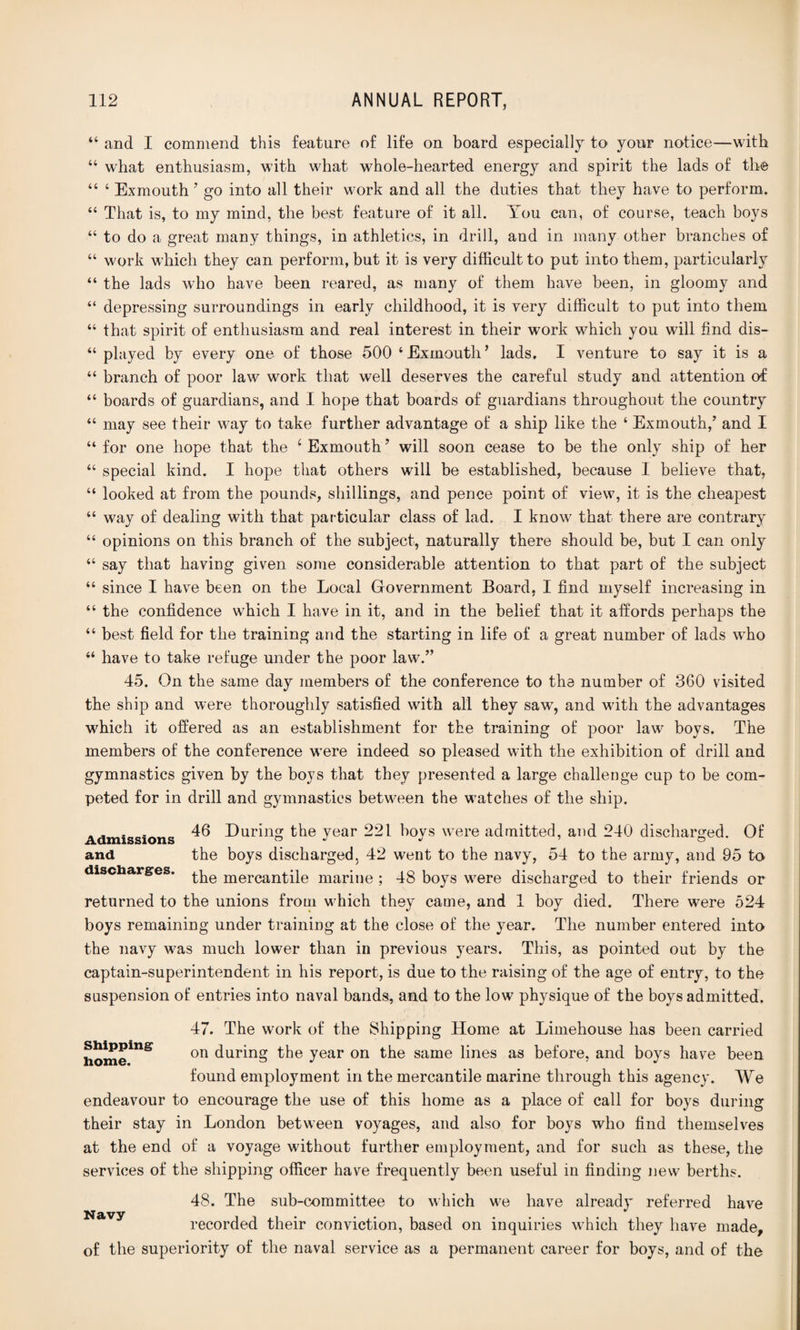 “ and I commend this feature of life on board especially to your notice—with “ what enthusiasm, with what whole-hearted energy and spirit the lads of the 44 ‘ Exmouth ’ go into all their work and all the duties that they have to perform. 44 That is, to my mind, the best feature of it all. You can, of course, teach boys 44 to do a great many things, in athletics, in drill, and in many other branches of 44 work which they can perform, but it is very difficult to put into them, particularly 44 the lads who have been reared, as many of them have been, in gloomy and 44 depressing surroundings in early childhood, it is very difficult to put into them “ that spirit of enthusiasm and real interest in their work which you will find dis- 44 played by every one of those 500 4 Exmouth ’ lads. I venture to say it is a “ branch of poor law work that well deserves the careful study and attention of 44 boards of guardians, and I hope that boards of guardians throughout the country 44 may see their way to take further advantage of a ship like the ‘ Exmouth/ and I “ for one hope that the 1 Exmouth5 will soon cease to be the only ship of her “ special kind. I hope that others will be established, because I believe that, 44 looked at from the pounds, shillings, and pence point of view, it is the cheapest “ way of dealing with that particular class of lad. I know that there are contrary 44 opinions on this branch of the subject, naturally there should be, but I can only 44 say that having given some considerable attention to that part of the subject 44 since I have been on the Local Government Board, I find myself increasing in 44 the confidence which I have in it, and in the belief that it affords perhaps the 44 best field for the training and the starting in life of a great number of lads who 44 have to take refuge under the poor law.” 45. On the same day members of the conference to the number of 360 visited the ship and were thoroughly satisfied with all they sawq and with the advantages which it offered as an establishment for the training of poor law boys. The members of the conference were indeed so pleased with the exhibition of drill and gymnastics given by the boys that they presented a large challenge cup to be com¬ peted for in drill and gymnastics between the watches of the ship. „ . . „ 46 During the year 221 boys were admitted, and 240 discharged. Of and the boys discharged. 42 went to the navy, 54 to the army, and 95 to discharges, £pe mercantile marine ; 48 boys were discharged to their friends or returned to the unions from which they came, and 1 boy died. There were 524 boys remaining under training at the close of the year. The number entered into the navy was much lower than in previous years. This, as pointed out by the captain-superintendent in his report, is due to the raising of the age of entry, to the suspension of entries into naval bands, and to the low physique of the boys admitted. 47. The work of the Shipping Home at Limehouse has been carried homeiUS on during the year on the same lines as before, and boys have been found employment in the mercantile marine through this agency. We endeavour to encourage the use of this home as a place of call for boys during their stay in London between voyages, and also for boys who find themselves at the end of a voyage without further employment, and for such as these, the services of the shipping officer have frequently been useful in finding new berths. 48. The sub-committee to which we have already referred have Navy recorded their conviction, based on inquiries which they have made, of the superiority of the naval service as a permanent career for boys, and of the