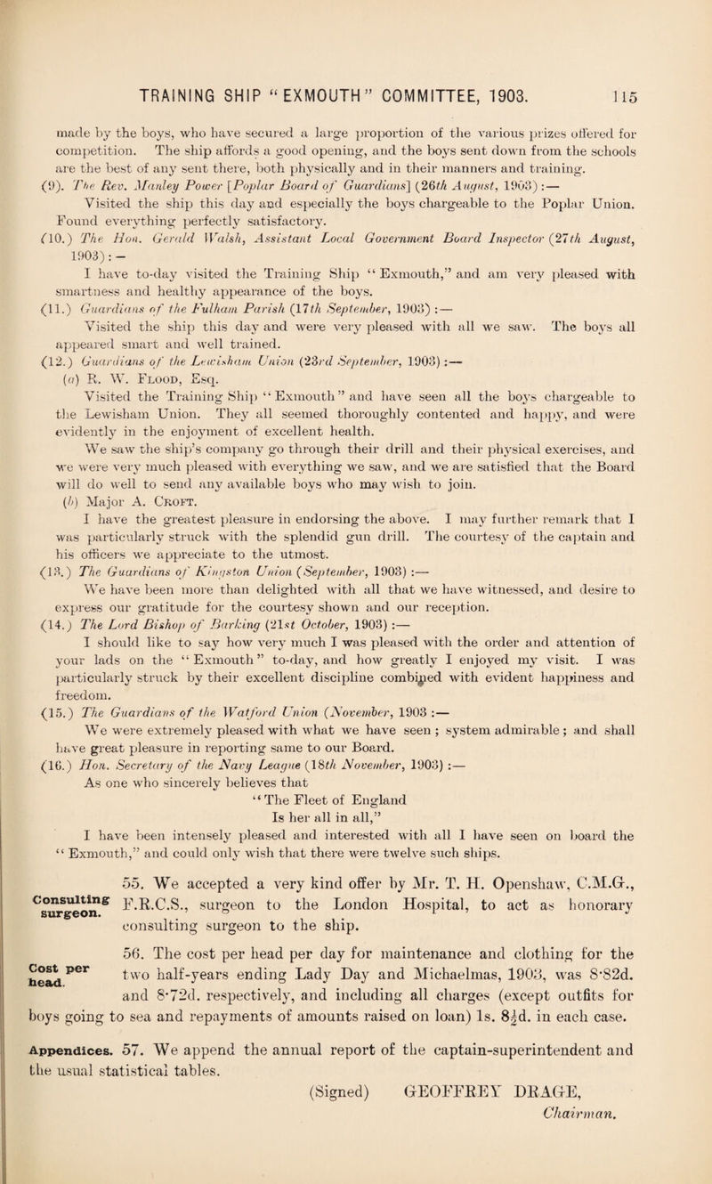 made by the boys, who have secured a large proportion of the various prizes offered for competition. The ship affords a good opening, and the boys sent down from the schools are the best of any sent there, both physically and in their manners and training. (9). The R,ev. Manley Power [Poplar Board of Guardians] (26th August, 1903) : — Visited the ship this day and especially the boys chargeable to the Poplar Union. Found everything perfectly satisfactory. (10.) The Hon. Gerald Walsh, Assistant Local Government Board Inspector (21th August, 1903): - I have to-day visited the Training Ship “ Exmouth,” and am very pleased with smartness and healthy appearance of the boys. (11.) Guardians of the Fulham Parish (17th September, 1903) : — Visited the ship this day and were very pleased with all we saw. The boys all appeared smart and well trained. (12.) Guardians of the Lewisham Union (23rd September, 1903) :— (a) R. W. Flood, Esq. Visited the Training Ship “ Exmouth ” and have seen all the boys chargeable to the Lewisham Union. They all seemed thoroughly contented and happy, and were evidently in the enjoyment of excellent health. We saw the ship’s company go through their drill and their physical exercises, and we were very much pleased with everything we saw, and we are satisfied that the Board will do well to send any available boys who may wish to join. {b) Major A. Croft. I have the greatest pleasure in endorsing the above. I may further remark that I was particularly struck with the splendid gun drill. The courtesy of the captain and his officers we appreciate to the utmost. (13.) The Guardians of Kingston Union (September, 1903) :— We have been more than delighted with all that we have witnessed, and desire to express our gratitude for the courtesy shown and our reception. (14.) The Lord Bishop of Barking (21st October, 1903) :— I should like to say how very much I was pleased with the order and attention of your lads on the ‘‘Exmouth” to-day, and how greatly I enjoyed my visit. I was particularly struck by their excellent discipline combined with evident happiness and freedom. (15.) The Guardians of the Watford Union (November, 1903 :— We were extremely pleased with what we have seen; system admirable ; and shall have great pleasure in reporting same to our Board. (16.) Hon. Secretary of the Navy League (18^/< November, 1903) :— As one who sincerely believes that “ The Fleet of England Is her all in all,” I have been intensely pleased and interested with all I have seen on board the “ Exmouth,” and could only wish that there were twelve such ships. 55. We accepted a very kind offer by Mr. T. H. Openshaw, C.M.G-., F.R.C.S., surgeon to the London Hospital, to act as honorary consulting surgeon to the ship. 56. The cost per head per day for maintenance and clothing for the two half-years ending Lady Day and Michaelmas, 1908, was 8*82d. and 8*72d. respectively, and including all charges (except outfits for boys going to sea and repayments of amounts raised on loan) Is. 8|d. in each case. Consulting surgeon. Cost per bead. Appendices. 57. We append the annual report of the captain-superintendent and the usual statistical tables. (Signed) GEOFFREY DRAGE, Chairman.