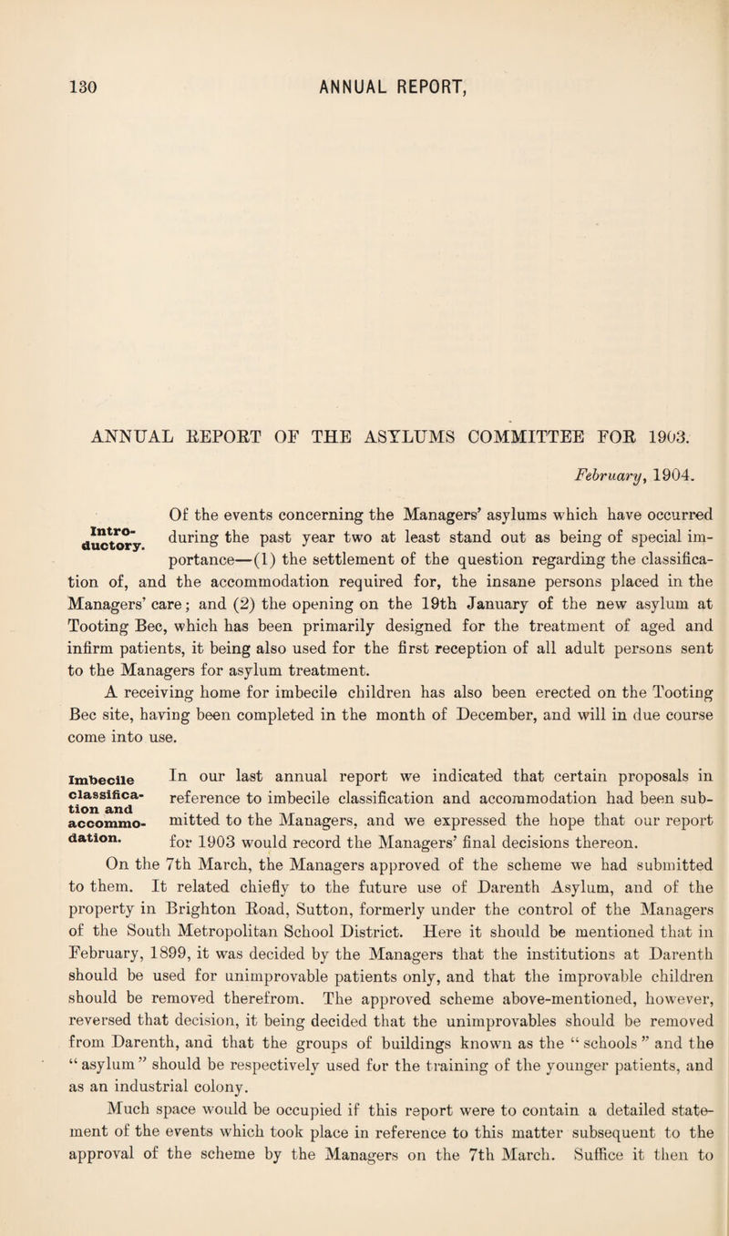 ANNUAL EEPOET OF THE ASYLUMS COMMITTEE FOE 1903. February, 1904. Of the events concerning the Managers’ asylums which have occurred ductory during the past year two at least stand out as being of special im¬ portance—(1) the settlement of the question regarding the classifica¬ tion of, and the accommodation required for, the insane persons placed in the Managers’ care; and (2) the opening on the 19th January of the new asylum at Tooting Bee, which has been primarily designed for the treatment of aged and infirm patients, it being also used for the first reception of all adult persons sent to the Managers for asylum treatment. A receiving home for imbecile children has also been erected on the Tooting Bee site, having been completed in the month of December, and will in due course come into use. imbecile In our last annual report we indicated that certain proposals in classifies,- reference to imbecile classification and accommodation had been sub- accommo- mitted to the Managers, and we expressed the hope that our report dation. for 1903 would record the Managers’ final decisions thereon. On the 7th March, the Managers approved of the scheme we had submitted to them. It related chiefly to the future use of Darenth Asylum, and of the property in Brighton Eoad, Sutton, formerly under the control of the Managers of the South Metropolitan School District. Here it should be mentioned that in February, 1899, it was decided by the Managers that the institutions at Darenth should be used for unimprovable patients only, and that the improvable children should be removed therefrom. The approved scheme above-mentioned, however, reversed that decision, it being decided that the unimprovables should be removed from Darenth, and that the groups of buildings known as the “ schools ” and the “asylum” should be respectively used for the training of the younger patients, and as an industrial colony. Much space would be occupied if this report were to contain a detailed state¬ ment of the events which took place in reference to this matter subsequent to the approval of the scheme by the Managers on the 7th March. Suffice it then to