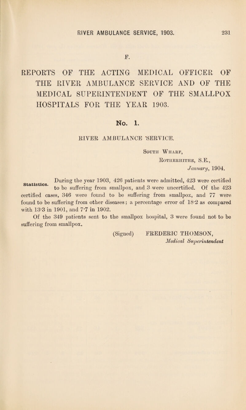E. REPORTS OF THE ACTING MEDICAL OFFICER OF THE RIVER AMBULANCE SERVICE AND OF THE MEDICAL SUPERINTENDENT OF THE SMALLPOX HOSPITALS FOR THE YEAR 1903. No, 1. EIVEE AMBULANCE ’SEEVICE. South Wharf, Eotiierhithe, S.E., January, 1904. During the year 1903, 426 patients were admitted, 423 were certified to be suffering from smallpox, and 3 were uncertified. Of the 423 certified cases, 346 were found to be suffering from smallpox, and 77 were found to be suffering from other diseases; a percentage error of 18*2 as compared with 13-3 in 1901, and 7*7 in 1902. Of the 349 patients sent to the smallpox hospital, 3 were found not to be suffering from smallpox. (Signed) EEEDEEIC THOMSON, Medical Superintendent