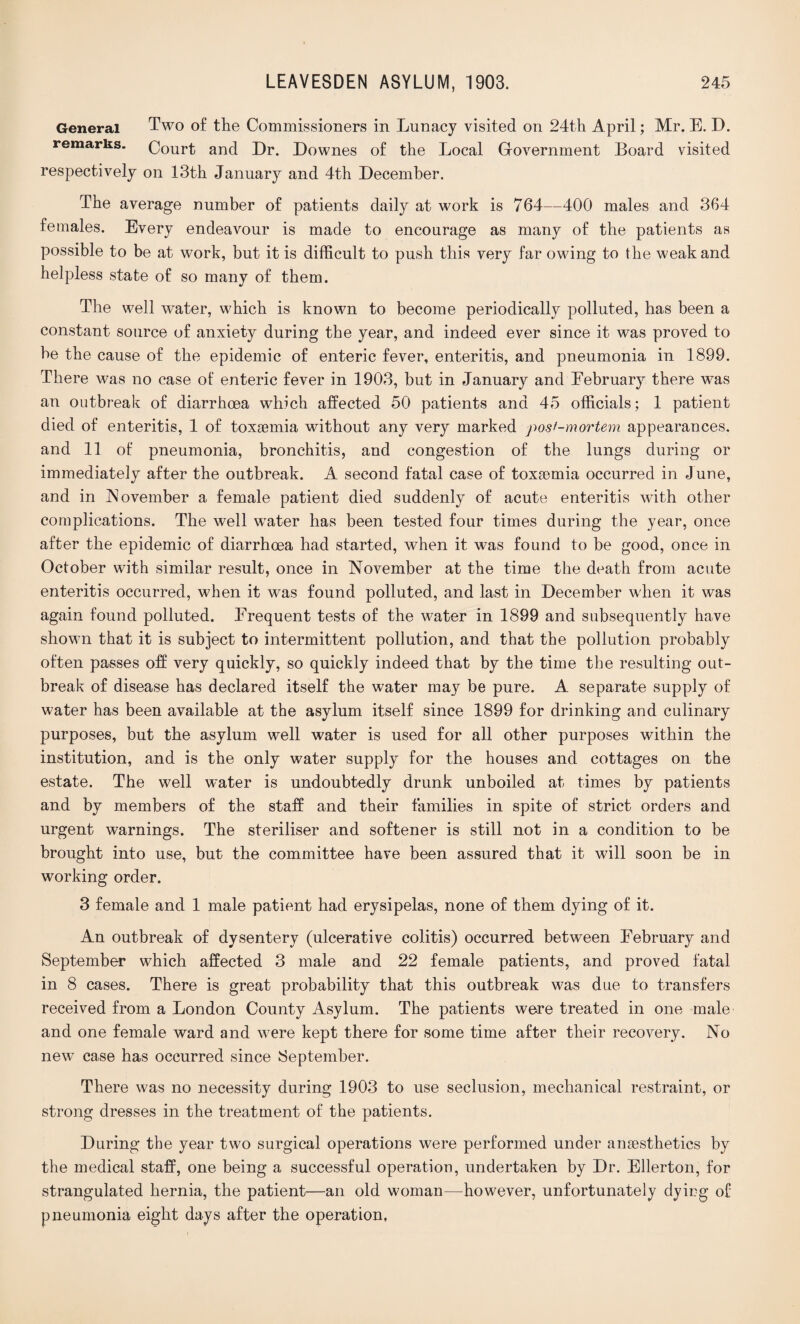 General Two of the Commissioners in Lunacy visited on 24th April; Mr. E. D. remarks. Court and Dr. Downes of the Local Government Board visited respectively on 13th January and 4th December. The average number of patients daily at work is 764—400 males and 364 females. Every endeavour is made to encourage as many of the patients as possible to be at work, but it is difficult to push this very far owing to the weak and helpless state of so many of them. The well water, which is known to become periodically polluted, has been a constant source of anxiety during the year, and indeed ever since it was proved to be the cause of the epidemic of enteric fever, enteritis, and pneumonia in 1899. There was no case of enteric fever in 1903, but in January and February there was an outbreak of diarrhoea which affected 50 patients and 45 officials; 1 patient died of enteritis, 1 of toxaemia without any very marked post-mortem appearances, and 11 of pneumonia, bronchitis, and congestion of the lungs during or immediately after the outbreak. A second fatal case of toxaemia occurred in June, and in November a female patient died suddenly of acute enteritis wdth other complications. The well water has been tested four times during the year, once after the epidemic of diarrhoea had started, when it was found to be good, once in October with similar result, once in November at the time the death from acute enteritis occurred, when it was found polluted, and last in December when it was again found polluted. Frequent tests of the water in 1899 and subsequently have shown that it is subject to intermittent pollution, and that the pollution probably often passes off very quickly, so quickly indeed that by the time the resulting out¬ break of disease has declared itself the water may be pure. A separate supply of water has been available at the asylum itself since 1899 for drinking and culinary purposes, but the asylum well water is used for all other purposes within the institution, and is the only water supply for the houses and cottages on the estate. The well water is undoubtedly drunk unboiled at times by patients and by members of the staff and their families in spite of strict orders and urgent warnings. The steriliser and softener is still not in a condition to be brought into use, but the committee have been assured that it will soon be in working order. 3 female and 1 male patient had erysipelas, none of them dying of it. An outbreak of dysentery (ulcerative colitis) occurred between February and September which affected 3 male and 22 female patients, and proved fatal in 8 cases. There is great probability that this outbreak was due to transfers received from a London County Asylum. The patients were treated in one male and one female ward and were kept there for some time after their recovery. No new case has occurred since September. There was no necessity during 1903 to use seclusion, mechanical restraint, or strong dresses in the treatment of the patients. During the year two surgical operations were performed under anaesthetics by the medical staff, one being a successful operation, undertaken by Dr. Ellerton, for strangulated hernia, the patient—an old woman—however, unfortunately dying of pneumonia eight days after the operation,